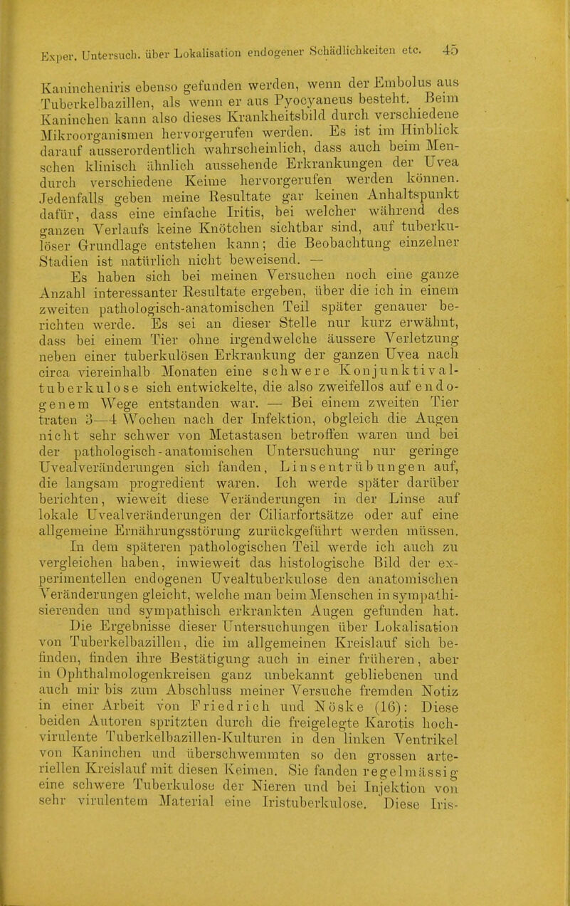 Kanincheuivis ebenso gefanden werden, wenn der Embolus aus Tuberkelbazillen, als wenn er aus Pyocyaneus besteht. Beim Kaninchen kann also dieses Krankheitsbild durch verschiedene ^ilikroorganismen hervorgerufen werden. Es ist im Hinblick darauf ausserordentlich wahrscheinlich, dass auch beim Men- schen klinisch ähnlich aussehende Erkrankungen der Uvea durch verschiedene Keime hervorgerufen werden können. Jedenfalls geben raeine Resultate gar keinen Anhaltspunkt dafür, dass eine einfache Iritis, bei welcher während des ganzen Verlaufs keine Knötchen sichtbar sind, auf tuberku- löser Grundlage entstehen kann; die Beobachtung einzelner Stadien ist natürlich nicht beweisend. — Es haben sich bei meinen Versuchen noch eine ganze Anzahl interessanter Resultate ergeben, über die ich in einem zweiten pathologisch-anatomischen Teil später genauer be- richten werde. Es sei an dieser Stelle nur kurz erwähnt, dass bei einem Tier ohne irgendwelche äussere Verletzung neben einer tuberkulösen Erkrankung der ganzen Uvea nach circa viereinhalb Monaten eine schwere Konjunktival- tuberkulose sich entwickelte, die also zweifellos auf endo- genem Wege entstanden war. — Bei einem zweiten Tier traten 3—4 Wochen nach der Infektion, obgleich die Augen nicht sehr schwer von Metastasen betroffen waren und bei der pathologisch-anatomischen Untersuchung nur geringe Uvealveränderungen sich fanden, Linsentrübungen auf, die langsam progredient waren. Ich werde später darüber berichten, wieweit diese Veränderungen in der Linse auf lokale Uvealveränderungen der Ciliarfortsätze oder auf eine allgemeine Ernährungsstörung zurückgeführt werden müssen. In dem späteren pathologischen Teil werde ich auch zu vergleichen haben, inwieweit das histologische Bild der ex- perimentellen endogenen Uvealtuberkulose den anatomischen Veränderungen gleicht, welche man beim Menschen in sympathi- sierenden und sympathisch erkrankten Augen gefunden hat. Die Ergebnisse dieser Untersuchungen über Lokalisation von Tuberkelbazillen, die im allgemeinen Kreislauf sich be- finden, finden ihre Bestätigung auch in einer früheren, aber in Ophthalmologenkreisen ganz unbekannt gebliebenen und auch mir bis zum Abschluss meiner Versuche fremden Notiz in einer Arbeit von Friedrich und Nöske (16): Diese beiden Autoren spritzten durch die freigelegte Karotis hoch- virulente Tuberkelbazillen-Kulturen in den linken Ventrikel von Kaninchen und überschwemmten so den grossen arte- riellen Kreislauf mit diesen Keimen. Sie fanden regelmässig eine schwere Tuberkulose der Nieren und bei Injektion von sehr virulentem Material eine Iristuberkulose. Diese Iris- L