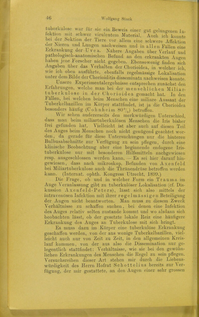 tuberkulöse war lüi- sie ein Beweis einer gut gelungenen Jn- ektion nut schwer virulentem Material. Audi ich konnte bei der Sektion der Tiere vor allem eine schwere Affektion der Nieren und Lungen nachweisen und in allen Fällen eine l.rkrankung der Uvea. Nähere Angaben über Verlauf und pathologisch-anatomischen Befund an den erkrankten Augen haben jene Forscher nicht gegeben. Ebensowenig finden sich Angaben über das Verhalten der Chorioidea, in welcher ich wie ich oben ausführte, ebenfalls regelmässige Lokalisation unter dem Bilde der Chorioiditis disseminata nachweisen konnte. Unsere Experimentalergebnisse entsprechen zunächst den Erfahrungen, welche man bei der menschlichen Miliar- tuberkulose in der Chorioidea gemacht hat. Li den Fällen, bei welchen beim Menschen eine miliare Aussaat der Tuberkelbazillen im Körper stattfindet, ist ja die Chorioidea besonders häufig (Cohnheim 80%) betroffen. Wir sehen andererseits den merkwürdigen Unterschied, dass man beim miliartuberkulösen Menschen die Iris bisher frei gefunden hat. Vielleicht ist aber auch auf diesen Teil des Auges beim Menschen noch nicht genügend geachtet wor- den, da gerade für diese Untersuchungen nur die hinteren Bulbusabschnitte zur Verfügung zu sein pflegen, durch eine klinische Beobachtung aber eine beginnende endogene L-is- tuberkulose nur mit besonderen Hilfsmitteln nachgewiesen resp. ausgeschlossen werden kann. — Es sei hier darauf hin- gewiesen, dass nach mikroskop. Befunden vonAxenfeld bei Miliartuberkulose auch die Thränendrüse betroffen werden kann. (Internat, ophth. Kongress Utrecht, 1899.) Die Frage, ob und in welcher Form ein Trauma im Auge Veranlassung gibt zu tuberkulöser Lokalisation (cf. Dis- kussion Axenfeld-Peters), lässt sich also mittels der intravenösen Infektion mit ihrer regelmässigen Beteiligung der Augen nicht beantworten. Man muss zu diesem Zweck Verhältnisse zu schaffen suchen, bei denen eine Infektion des Auges relativ selten zustande kommt und wo alsdann sich beobachten lässt, ob der gesetzte lokale Reiz eine häufigere Erkrankung des Auges an Tuberkulose mit sich bringt. Es muss dazu im Körper eine tuberkulöse Erkrankung geschaffen werden, von der aus wenige Tuberkelbazillen, viel- leicht auch nur von Zeit zu Zeit, in den allgemeinen Kreis- lauf kommen, von der aus also die Dissemination nur ge- legentlich stattfindet: Verhältnisse, wie sie bei den gewöhn- lichen Erkrankungen des Menschen die Regel zu sein pflegen. Versuchsreihen dieser Art stehen mir durch die Liebens- würdigkeit des Herrn Ho£i-at Schottelius bereits zur A^er- fügung, der mir gestattete, an den Augen einer sehr grossen