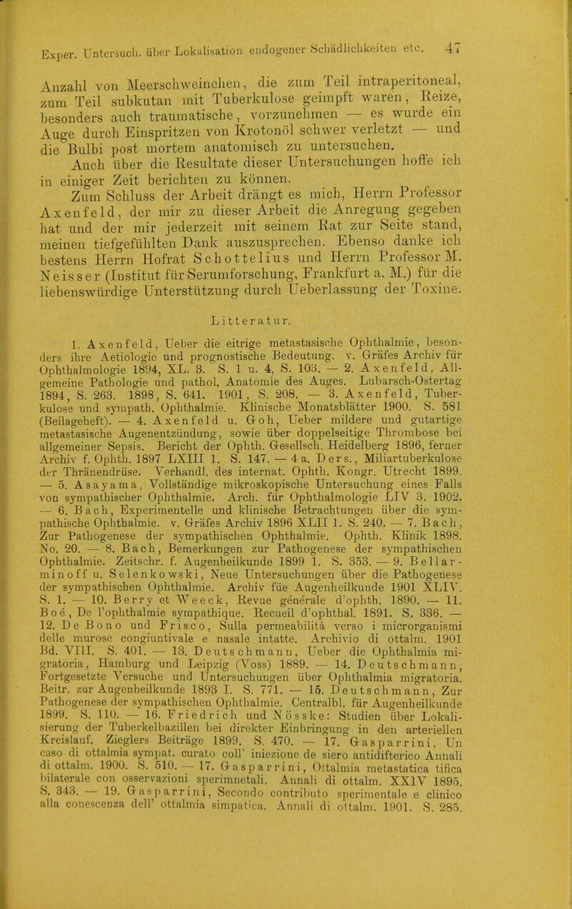 Anzahl von Meerscliweinchen, die zum Teil intraperitoneal, zum Teil subkutan mit Tuberkulose geimpft waren, Keize, besonders auch traumatische, vorzunehmen — es wurde ein Auge durch Einspritzen von Krotonöl schwer verletzt — und die Bulbi post mortem anatomisch zu untersuchen. Auch über die Resultate dieser Untersuchungen hoffe ich in einiger Zeit berichten zu können. Zum Schluss der Arbeit drängt es mich, Herrn Professor Axenfeld, der mir zu dieser Arbeit die Anregung gegeben hat und der mir jederzeit mit seinem Rat zur Seite stand, meinen tiefgefühlten Dank auszusprechen. Ebenso danke ich bestens Herrn Hofrat Schottelius und Herrn Professor M. Neisser (Institut für .Serumforschung, Frankfurt a. M.) für die liebenswürdige Unterstützung durch Ueberlassung der Toxine. Litteratur. 1. Axenfeld, Ueber die eitrige metastasisf.he Ophthalmie, beson- ders ihre Aetiologie und prognostische Bedeutung, v. Gräfes Archiv für Ophthalmologie 1894, XL. 3. S. 1 u. 4, S. 103. — 2. Axenfeld, All- gemeine Pathologie und pathol. Anatomie des Auges. Lubarsch-Ostertag 1894, S. 263. 1898, S. 641. 1901, S. 208. — 3. Axenfeld, Tuber- kulose und sympath. Ophthalmie. Klinische Monatsblätter 1900. S. 581 (ßeilageheft). — 4. Axenfeld u. Goh, Ueber mildere und gutartige metastasische Augenentzündung, sowie über doppelseitige Thrombose bei allgemeiner Sepsis. Bericht der Ophth. Gesellsch. Heidelberg 1896, fei'ner Archiv f. Ophth. 1897 LXIII 1. S. 147. — 4 a. Ders., Miliartuberkulose dt-r Thränendrüse. Verband], des internat. Ophth. Kongr. Utrecht 1899. — 5. Äsayama, Vollständige mikroskopische Untersuchung eines Falls von sympathischer Ophthalmie. Arch. für Ophthalmologie LIV 3. 1902. — 6. Bach, Experimentelle und klinische Betrachtungen über die sjm- pathische Ophthalmie, v. Gräfes Archiv 1896 XLII 1. S. 240. — 7. Bach, Zur Pathogenese der sympathischen Ophthalmie. Ophth. Klinik 1898. No. 20. — 8. Bach, Bemerkungen zur Pathogenese der sympathischen Ophthalmie. Zeitschr. f. Augenheilkunde 1899 1. S. 353.- 9. Bellar- minoff u. Selenkowski, Neue Untersuchungen über die Pathogenese der sympathischen Ophthalmie. Archiv füe Augenheilkunde 1901 XLIV. S. 1. — 10. Berry et AVeeck, Revue generale d'ophth. 1890. — 11. B 0 e , De l'ophthalmie sympathique. Recueil d'ophthal. 1891. S. 336. — 12. De Bono und Frisco, Sulla permeabilitä verso i microrganismi delle murose congiuntivale e nasale intatte. Archivio di ottalm. 1901 Bd. VIII. S. 401. •— 13. Deutschmanu, Ueber die Ophthalmia mi- gratoria, Hamburg und Leipzig (Voss) 1889. — 14. Deutsch mann, Fortgesetzte Versuche und Untersuchungen über Ophthalmia migratoria. Beitr. zur Augenheilkunde 1893 I. S. 771, — 15. Deutschmann, Zur Pathogenese der sympathischen Ophthalmie. Centralbl. für Augenheilkunde 1899. S. 110. — 16. Friedrich und Nösske: Studien über Lokali- sierung der Tuberkelbazillen bei direkter Einbringung in den arteriellen Kreislauf. Zieglers Beiträge 1899. S. 470. — 17. Gasparrini, Un caso di ottalmia sympat. curato coli' iniezione de siero antidifterico Annali di ottalm. 1900. S. 510. — 17. Gasparrini, Ottalmia metastatica tifica t)ilaterale con osservazioni sperimnetali. Annali di ottalm. XXIV 1895. S. 343. — 19. Gasi)arrini, Secondo contributo sperimentale e clinico alla conescenza dell' ottalmia simpatica. Annali di ottalm. 1901. S. 285.