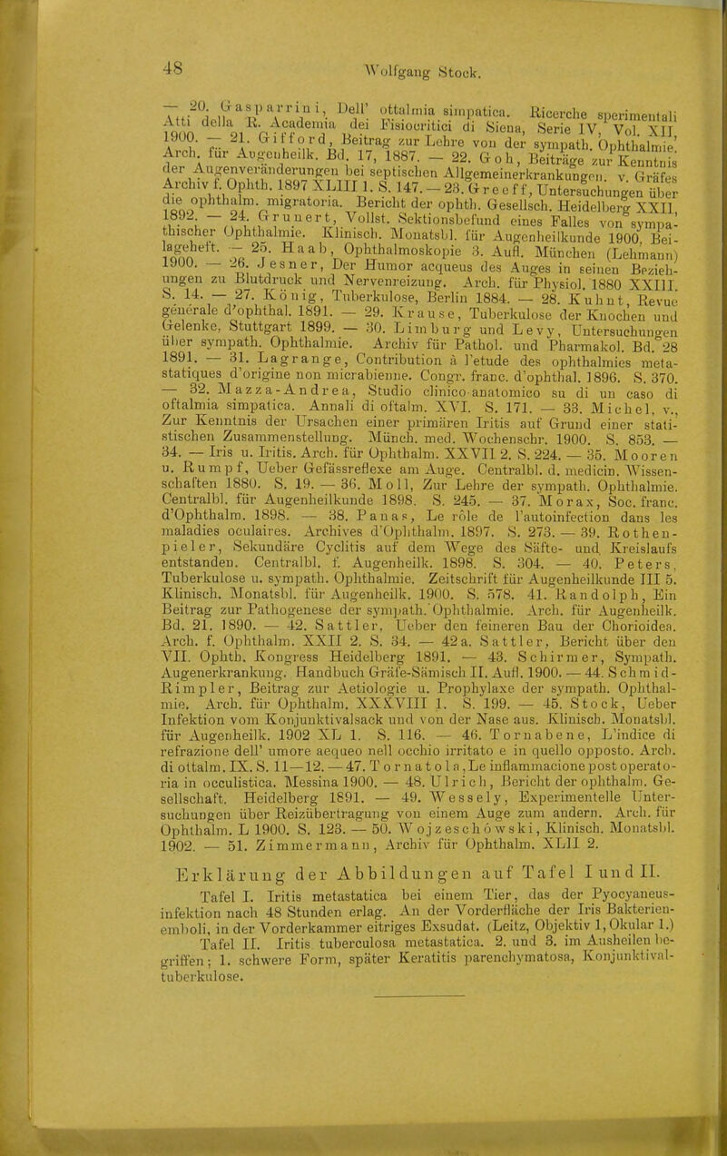 t^nn h ?f^'T J^' i'.siocritici di Siena, Serie IV, Vol. XII A ?■ 7- \- ^^'fo/'d, I^eitrag /.ur Lehre von der sympath. Ophthalmie' Arch für Ai,«;e..heilk. Bd 17, 1887. _ 22. Goh, Beiträge zur KeS fs der Au^^enveranderun^^^^^ Allgemeinerkrankungo,,. v. Gräfes Archiv f. Ophth. 1897 \LIII 1. S. 147.-23. Greeff, Untersuchungen die ophthalm. migratoria. Bericht der ophth. Gesellsch. HeidelberJ XXIl 1892 - 24 Gruuert Vollst Sektionsbefund eines Falles von sympa- thischer Ophthalmie. Klinisch. Monatsbl. für Augenheilkunde 1900 Bei- S 7«^?- Saab Ophthalmoskopie 8. Aufl. München (Lehmann) 1900. — 2b. Jesner, Der Humor acqueus des Auges in seinen Bezieh- ungen zu Blutdruck und Nervenreizung. Arch. für Physiol 1880 XXIII S. 14. — 27. König, Tuberkulose, Berlin 1884. — 28. Kuhut Revue generale d'ophthal. 1891. - 29. Krause, Tuberkulose der Knochen und Gelenke, Stuttgart 1899. — 30. Limburg und Levy, Untersuchuni^en Uber sympath. Ophthalmie. Archiv für Pathol. und Pharmakol. Bd.''28 1891. — 31. Lagrange, Contribution ä l'etude des ophthalmies m'eta- statiques d'origine non micrabienne. Congr. franc. d'ophthal. 1896. S. 370. — 32. Mazza-Andrea, Studio clinico anatomico su di un caso di oftalmia simpalica. Annali di oftalm. XVL S. 171. — 33. Michel, v.. Zur Kenntnis der Ursachen einer primären L'itis auf Grund einer stati- stischen Zusammenstellung. Münch, med. Wochenschr. 1900. S. 853. — 34. — Iris u. Iritis. Arch. für Ophthalm. XXVII 2. S. 224. — 35. Mooren u. Rumpf, Ueber Gefässreflexe am Auge. Centralbl. d. medicin. Wissen- schaften 1880. S. 19. — 36. Moll, Zur'Lehre der sympath. Ophthalmie. Centralbl. für Augenheilkunde 1898. S. 245. — 37. Morax, Soc. franc. d'Ophthalm. 1898. — 38. Pauas, Le role de l'autoinfection dans les raaladies oculaires. Archives d'Ophthalm. 1897. S. 273.- 39. Rotheu- pieler, Sekundäre Cj'clitis auf dem Wege des Säfte- und Kreislaufs entstanden. Centralbl. f. Augenheilk. 1898. S. 304. — 40. Peters, Tuberkulose u. sympath. Ophthalmie. Zeitschrift für Augenheilkunde III 5. Klinisch. Monatsbl. für Augenheilk. 1900. S. 578. 41. Randolph, Ein Beitrag zur Pathogenese der sympath.'Ophthalmie. Arch. für Augenheilk. Bd. 21. 1890. — 42. Sattler, Ueber den feineren Bau der Chorioidea. Arch. f. Ophthalm. XXII 2. S. 34. — 42a. Sattler, Bericht über den VII. Ophth. Kongress Heidelberg 1891. — 43. Schirm er, Sympath. Augenerkrankung. Handbuch Gräfe-Sämisch II. Aufl. 1900. — 44. S ch m i d - Rimpler, Beitrag zur Aetiologie u. Prophylaxe der sympath. Ophthal- mie. Arch. für Ophthalm. XXXVIII 1. S. 199. — 45. Stock, Ueber Infektion vom Konjunktivalsack und von der Nase aus. Klinisch. Monatsbl. für Augenheilk. 1902 XL 1. S. 116. — 46. Tornabene, L'indice di refrazione dell' umore aequeo nell occhio irritato e in quello opposto. Arch. di ottalm. IX. S. 11—12. — 47. T o r n a t o I a ,Le inflammacionepost operato- ria in occulistica. Messina 1900. — 48. Ulrich, Bericht der ophthalm. Ge- sellschaft. Heidelberg 1891. — 49. AVessely, Experimentelle Unter- suchungen über Reizübertraguiig von einem Auge zum andern. Arch. für Ophthalm. L 1900. S. 123. — 50. W o j z es c h ö w s ki, Klinisch. Monatsljl. 1902. — 51. Zimmermann, Archiv für Ophthalm. XLII 2. Erklärung der Abbildungen auf Tafel I und II. Tafel I. Iritis metastatica bei einem Tier, das der Pyocyaneus- infektion nach 48 Stunden erlag. An der Vorderfläche der Iris Bakterien- emboli, in der Vorderkammer eitriges Exsudat. (Leitz, Objektiv 1, Okular I.) Tafel II. Iritis tuberculosa metastatica. 2. und 3. im Ausheilen be- griffen; 1. schwere Form, später Keratitis parenchymatosa, Konjunktivnl- tuberkulose.