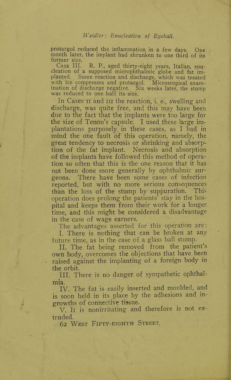 protargol reduced the inflammation in a few days. One month later, the implant had shrunken to one third of its former size. Case III. R. P., aged thirty-eight years, Italian, enu- cleation of a supposed microphthalmia globe and fat im- planted. Some reaction and discharge, which was treated with ice compresses and protargol. Microscopical exam- ination of discharge negative. Six weeks later, the stump was reduced to one half its size. In Cases ii and in the reaction, i. e., swelling and discharge, was quite free, and this may have been due to the fact that the implants were too large for the size of Tenon's capsule. I used these large im- plantations purposely in these cases, as I had in mind the one fault of this operation, namely, the great tendency to necrosis or shrinking and absorp- tion of the fat implant. Necrosis and absorption of the implants have followed this method of opera- tion so often that this is the one reason that it has not been done more generally by ophthalmic sur- geons. There have been some cases of infection reported, but with no more serious consequences than the loss of the stump by suppuration. This operation does prolong the patients' stay in the hos- pital and keeps them from their work for a longer time, and this might be considered a disadvantage in the case of wage earners. The advantages asserted for this operation are: I. There is nothing that can be broken at any future time, as in the case of a glass ball stump. II. The fat being removed from the patient's own body, overcomes the objections that have been raised against the implanting of a foreign body in the orbit. III. There is no danger of sympathetic ophthal- mia. IV. The fat is easily inserted and moulded, and is soon held in its place by the adhesions and in- growths of connective tissue. V. It is nonirritating and therefore is not ex- truded. 62 West Fifty-eighth Street.