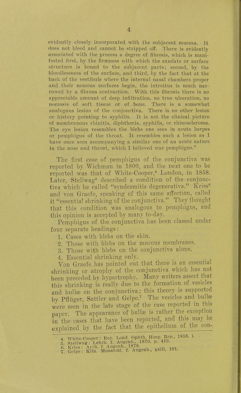 evidently closely incorporated with the subjacent mucosa. It does not bleed and cannot be stripped olT. There is evidently associated witli the process a degree of fibrosis, wliich is mani- fested first, by the firmness with which the exudate or surface structure is bound to the suhjaeent parts; second, by the bloodlessness of the surface, and third, by the fact that at the back of the vestibule where the internal nasal chambers proper and their mucous surfaces begin, the introitus is much nar- rowed by a fibrous contraction. With this fibrosis there is no appreciable amount of deep infiltration, no true ulceration, no necrosis of soft tissue or of bone. There is a somewhat analogous lesion of the conjunctiva. There is no other lesion or history pointing to syphilis. It is not the clinical picture of membranous rhinitis, diphtheria, syphilis, or rhinoscleroma. The eye lesion resembles the blebs one sees in acute herpes or pemphigus of the throat. It resembles such a lesion as I have once seen accompanying a similar one of an acute nature in the nose and throat, which I believed was pemphigus. The first ease of pemphigus of the conjunctiva was reported by Wichman in 1800, and the next one to be reported was that of White-Cooper,* London, in 1858. Later, Stellwag described a condition of the conjunc- tiva which he called syndesmitis degenerativa. Kries and vori Graefe, speaking of this same affection, called it essential shrinking of the conjunctiva. They thought that this condition was analogous to pemphigus, and this opinion is accepted by many to-day. Pemphigus of the conjunctiva has been classed under four separate headings: 1. Cases with blebs on the skin. 2. Those with blebs on the mucous membranes. 3. Those with blebs on the conjunctiva alone. 4. Essential shrinking only. Yon Graefe has pointed out that there is an essential shrinking or atrophy of the conjunctiva wdiich has not been preceded by hypertrophv. Many writers assert that this shrinking is really due to the formation of vesicles and bullte on the conjunctiva; this theory is supported by Pfliiger, Sattler and Gelpe.' The vesicles and bullfe were seen in the late stage of the case reported in tins paper The appearance of biillffi is rather the exception in the- cases that have been reported, and this may be explained by the fact that the epithelium of the con- 4 white-Coopor : Roy. Lond. Opbth Hosp Rep., 1858. 1. ■ ri Stelhviig: Lehrb. f. Aiigenl^. 18<0, p. 413. G Kries : Arch. f. AiiRonh.. ISiS. . 7; Gelpe: Klin. Monatsbl. f. Augcnh., xxnl, 191.
