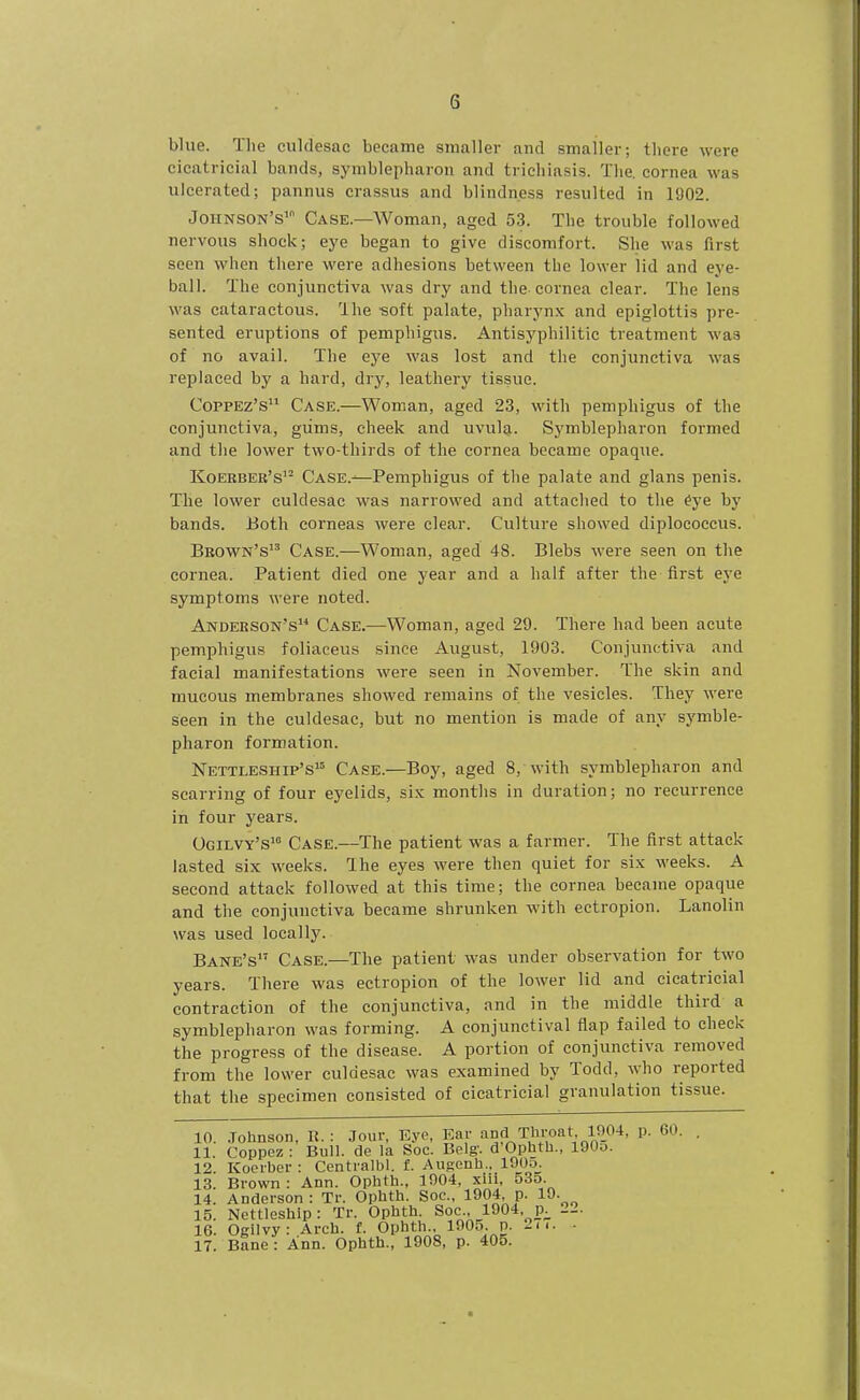 blue. The culdesac became smaller and smaller; there were cicatricial bands, syiiiblepharou and trichiasis. The, cornea was ulcerated; pannus crassus and blindness resulted in 1902. Johnson's' Case.—Woman, aged 53. The trouble followed nervous shock; eye began to give discomfort. She was first seen when there were adhesions between the lower lid and eye- ball. The conjunctiva was dry and the cornea clear. The lens was cataractous. Ihe -soft palate, pharynx and epiglottis pre- sented eruptions of pemphigus. Antisyphilitie treatment was of no avail. The eye was lost and the conjunctiva was replaced by a hard, dry, leathery tissue. CoppEz's Case.—Woman, aged 23, with pemphigus of the conjunctiva, giims, cheek and uvula. Symblepharon formed and the lower two-thirds of the cornea became opaque. Koerbeb's'^ Case.—Pemphigus of the palate and glans penis. The lower culdesac was narrowed and attached to the ^ye by bands. Both corneas were clear. Culture showed diplococcus. Brown's Case.—Woman, aged 48. Blebs were seen on the cornea. Patient died one year and a half after the first eye symptoms were noted. Anderson's Case.—Woman, aged 29. There had been acute pemphigus foliaceus since August, 1903. Conjunctiva and facial manifestations were seen in November. The skin and mucous membranes showed remains of the vesicles. They were seen in the culdesac, but no mention is made of any symble- pharon formation. Nettleship's Case.—Boy, aged 8, with symblepharon and scarring of four eyelids, six months in duration; no recurrence in four years. Ogilvy's*° Case.—The patient was a farmer. The first attack lasted six weeks. Ihe eyes were then quiet for six weeks. A second attack followed at this time; the cornea became opaque and the conjunctiva became shrunken with ectropion. Lanolin was used locally. Bane's Case.—The patient was under observation for two years. There was ectropion of the lower lid and cicatricial contraction of the conjunctiva, and in the middle third a symblepharon was forming. A conjunctival flap failed to check the progress of the disease. A portion of conjunctiva removed from the lower culdesac was examined by Todd, who reported that the specimen consisted of cicatricial granulation tissue. 10. .Tohnson, R. : Jour, Eye, Ear ^10;^ T'lroat 1904, p. 60. 11. Coppez : Bull, de la Soc. Belg'. d Ophth., lOOu. 12. Koerber : Centralbl. £. Augenh.. lOOo. 13. Brown: Ann. Ophth., 1004, xili, 535. 14. Anderson : Tr. Ophth. Soc, 1904, p. 19. 15. Nettleshlp: Tr. Ophth. Soc, 1904 p_^ 22. 16. Ogilvy: Arch. f. Ophth., 1005. p. 2ii. • 17. Bane: Ann. Ophth., 1908, p. 405.