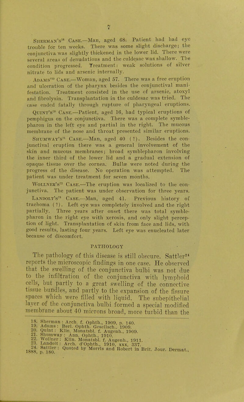 Sherman's Case.—Man, aged G8. Patient had bad eye trouble for ten weeks. There was some slight discharge; the conjunctiva was slightly thickened in the lower lid. There were several areas of denudations and the culdesac was shallow. The condition progressed. Treatment: weak solutions of silver nitrate to lids and arsenic internally. Adams' Case.—Woman, aged 57. There was a free eruption and ulceration of the pharynx besides the conjunctival mani- festation. Treatment consisted in the use of arsenic, atoxyl and fibrolysin. Transplantation in the culdesac was tried. The case ended fatally tlirough rupture of pharyngeal eruptions. Quint's- Case.—Patient, aged 16, had typical eruptions of pemphigus on the conjunctiva. There was a complete symble- pharon in the left eye and partial in the right. The mucous membrane of the nose and throat presented similar eruptions. Shumway's^^ Case.—^IMan, aged 40 (?). Besides the con- junctival eruption there was a general involvement of the skin and mucous membranes; broad symblepbaron involving the inner third of the lower lid and a gradual extension of opaque tissue over the cornea. BuIIjb were noted during the progress of the disease. No operation was attempted. The patient was under treatment for seven months. VVollner'S Case.—The eruption was localized to the con- junctiva. The patient was under observation for three years. Landolt's' Case.—Man, aged 41. Previous history of trachoma ( ?). Left eye was completely involved and the right partially. Three years after onset there was total symble- pliaron in the right eye with xerosis, and only slight percep- tion of light. Transplantation of skin from face and lids, with good results, lasting four years. Left eye was enucleated later because of discomfort. PATHOLOGY The pathology of this disease is still obscure. Sattler^* reports the microscopic findings in one case. He observed that the swelling of the conjunctiva bulbi was not due to the infiltration of the conjunctiva with lymphoid cells, but partly to a great swelling of the connective tissue bundles, and partly to the expansion of the fissure spaces which were filled with liquid. The subepithelial layer of the conjunctiva bulbi formed a special modified membrane about 40 microns broad, more turbid than the 18. Sherman: Arch. f. Qphth., 1909, p. 140. 19. Adams: Berl. Ophth. Gcsellsch.. 1909. 20. Quint: Klin. Monatsbl. f. Augenh., 1909. 21. Sliiunway : Ann. Ophth., 1910. 22. WoIInpr: Ivlin. Monatsbl. f. Augenh., 1911. 23. Landolt: Arch. d'Ophth., 1910, xxx, 337. 1888 isn'' ■ Morris and Robert In Brit. .Tour. Dermat.,