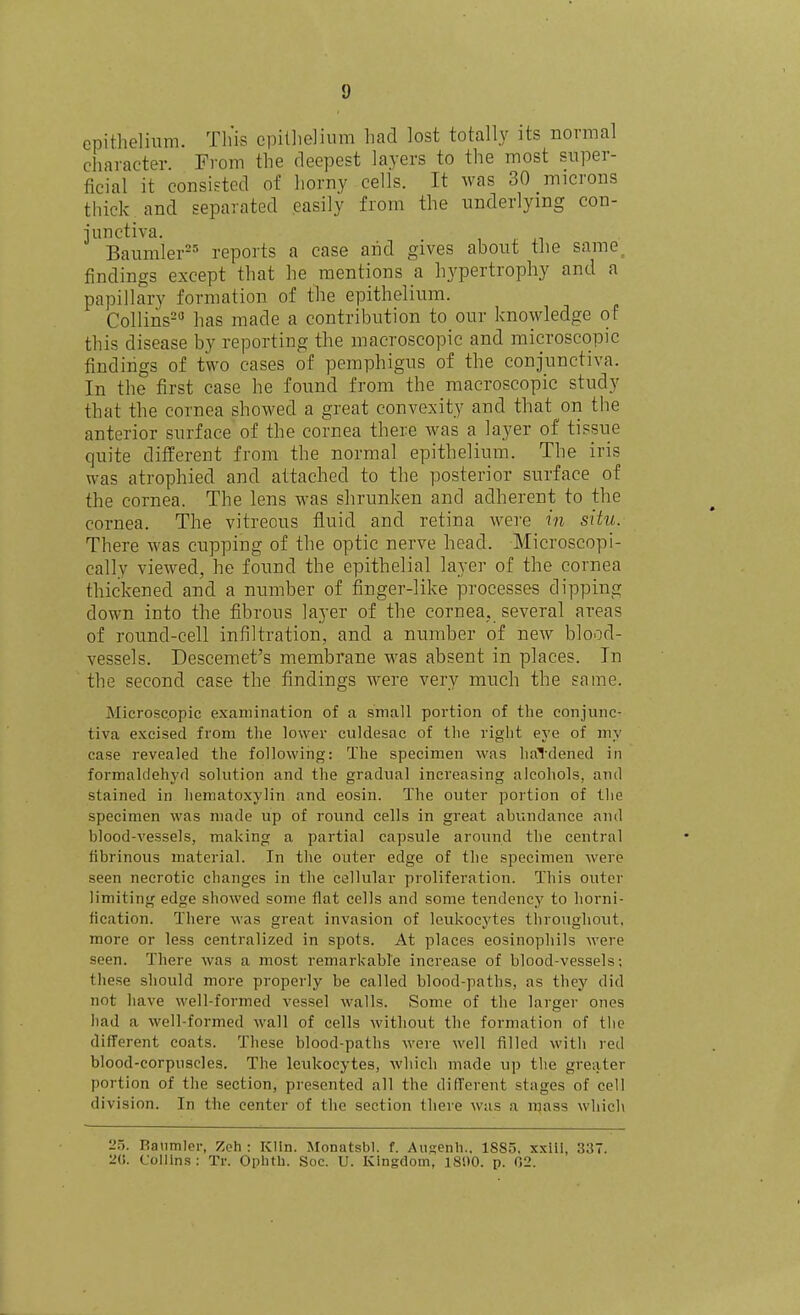 epithelium. Th'is cpitlielium had lost totally its normal character. From the deepest layers to the most super- ficial it consisted of horny cells. It was 30 microns thick and separated easily from the underlying con- iunctiva. Baumler==' reports a case and gives about tJie same^ findings except that he mentions a hypertrophy and a papillary formation of the epithelium. Collins- has made a contribution to our knowledge of this disease by reporting the macroscopic and microscopic findings of two cases of pemphigus of the conjunctiva. In the first case he found from the macroscopic study that the cornea showed a great convexity and that on the anterior surface of the cornea there Avas a layer of tissue quite different from the normal epithelium. The iris was atrophied and attached to the posterior surface of the cornea. The lens was shrunken and adherent to the cornea. The vitreous fluid and retina were in situ. There was cupping of the optic nerve head. Microscopi- cally viewed, he found the epithelial layer of the cornea thickened and a number of finger-like processes dipping down into the fibrous layer of the cornea, several areas of round-cell infiltration, and a number of new blood- vessels. Descemet's membrane was absent in places. In the second case the findings were very much the same. Microscopic examination of a small portion of the conjunc- tiva excised from the lower culdesac of the right eye of my case revealed the following: The specimen was hai'dened in formaldehyd solution and the gradual increasing alcohols, and stained in hematoxylin and eosin. The outer portion of the specimen was made up of round cells in great ahundance and blood-vessels, making a partial capsule around the central fibrinous material. In the outer edge of the specimen were seen necrotic changes in the cellular proliferation. This outer limiting edge showed some flat cells and some tendency to horni- fication. There was great invasion of leukocytes throughout, more or less centralized in spots. At places eosinophils were seen. There was a most remarkable increase of blood-vessels; these should more properly be called blood-paths, as they did not have well-formed vessel walls. Some of the larger ones had a well-formed wall of cells without the formation of the different coats. These blood-paths were well filled with red blood-corpuscles. The leukocytes, which made up tlie greater portion of the section, presented all the different stages of cell division. In the center of the section there was a mass which 2.5. Ranmler, Zoh : K!In. Monatsbl. f. Auu;enli.. 1S85, xxiii, 33. '2i;. Collins ; Tr. Oplith. Soc. U. Kingdom, 181)0. p. 02.