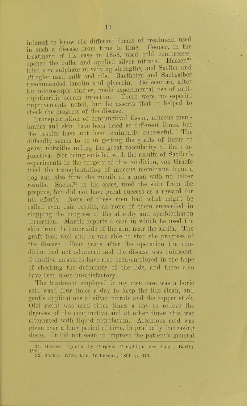 interest to know the different forms of treatment used in such a disease from time to time. Cooper, m the treatment of his case in 1858, nsed cold compresses, opened the .bullffi and applied silver nitrate. Hassen tried zinc sulphate in varying strengths, and Sattler and Pflugler used milk and oils. Barthelen and Sachsalber recommended lanolin and glycerin. Bellecontre, after his microscopic studies, made experimental use of anti- diphtheritic serum injection. There were_ no especial improvements noted, but he asserts that it helped to clieck the progress of the disease. Transplantation of conjunctival tissue, mucous mem- branes and skin have been tried at different times, hut the results have not been eminently successful. The difficulty seems to be in getting the grafts of tissue to grow, notwithstanding the great vascularity of the con- junctiva. Not being satisfied wnth the results of Sattler's experiments in the surgery of this condition, von Graefe tried the transplantation of mucous membrane from a dog and also from the mouth of a man with no better results. Sachs,^- in his cases, used the skin from the prepuce, but did not have great success as a reward for his efforts. None of these men had what might be called even fair results, as none of them succeeded in stopping the progress of the atrophy and symblepharon formation. Marple reports a case in w'hich he used the skin from the inner side of the arm near the axilla. The graft took well and he was able to stop the progress of the disease. Four years after the operation tlie con- dition had not advanced and the disease was quiescent. Operative measures have also been'employed in the hope of checking the deformity of the lids, and these also have been most unsatisfactory. The treatment employed in my own case was a boric acid wash four times a day to keep the lids clean, and gentle applications of silver nitrate and the copper stick. Olei ricini was used th.ree times a day to relieve the dryness of the conjunctiva and at other times this was alternated with liquid petrolatum. Arsenious acid was given over a long period of time, in gradually increasing doses. It did not seem to improve the patient's general .SI. Ilass'en: Quoted by I'orgons, Pemphigus des Alices, Berlin moi. H2. Sachs: WIcn. klin. Wchnschr., 1899, p. 671.