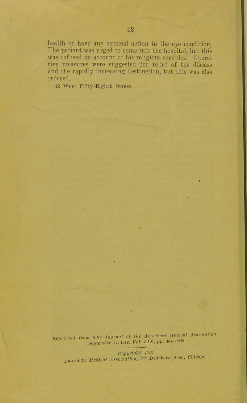 health or have any especial action in the eye condition. The patient was urged to come into the hospital, but this was refused on account of his religious scruples. Opera- tive measures were suggested for relief of the disease and the rapidly increasing destruction, but this was also refused. 62 West Fifty-Eighth Street. Rcpnntcd from The Journal of the American Medical Association Hcpnn September 21, 1912, Vol. UX. pp. mG-mi9 Copyright, 1912 American Medical Association, 535 Dcarhorn Ave., Chicago