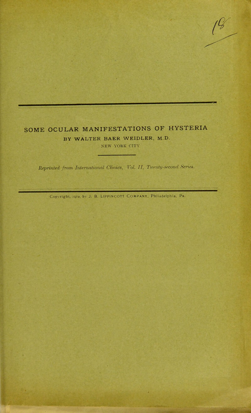 SOME OCULAR MANIFESTATIONS OF HYSTERIA BY WALTER BAER WEIDLER, M.D. NEW YORK CITY Reprinted from International Clinics, Vol TI, Tioenty-mcond Series. Copvrieht. iqi2, by J. B. LiPPlNCOTT COMPANY, Philadelphia. Pa.