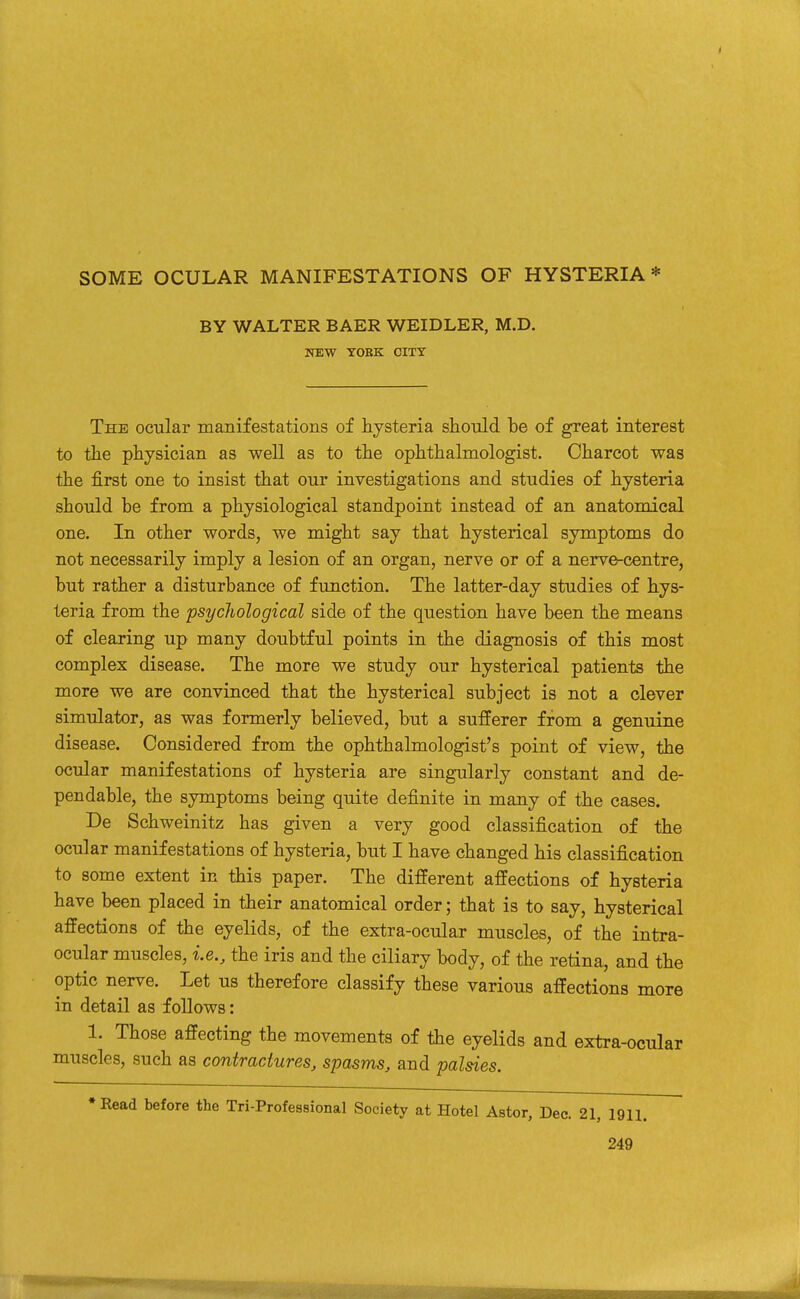 BY WALTER BAER WEIDLER, M.D. WEW YOEK CITY The ocular manifestations of hysteria should be of great interest to the physician as well as to the ophthalmologist. Charcot was the first one to insist that our investigations and studies of hysteria should be from a physiological standpoint instead of an anatomical one. In other words, we might say that hysterical symptoms do not necessarily imply a lesion of an organ, nerve or of a nerve-centre, but rather a disturbance of function. The latter-day studies of hys- teria from the psychological side of the question have been the means of clearing up many doubtful points in the diagnosis of this most complex disease. The more we study our hysterical patients the more we are convinced that the hysterical subject is not a clever simulator, as was formerly believed, but a sufferer from a genuine disease. Considered from the ophthalmologist's point of view, the ocular manifestations of hysteria are singularly constant and de- pendable, the symptoms being quite definite in many of the cases. De Schweinitz has given a very good classification of the ocular manifestations of hysteria, but I have changed his classification to some extent in this paper. The different affections of hysteria have been placed in their anatomical order; that is to say, hysterical affections of the eyelids, of the extra-ocular muscles, of the intra- ocular muscles, i.e., the iris and the ciliary body, of the retina, and the optic nerve. Let us therefore classify these various affections more in detail as follows: 1. Those affecting the movements of the eyelids and extra-ocular muscles, such as contractures, spasms, and palsies. •Read before the Tri-Professional Society at Hotel Astor, Dec. 21, 1911.