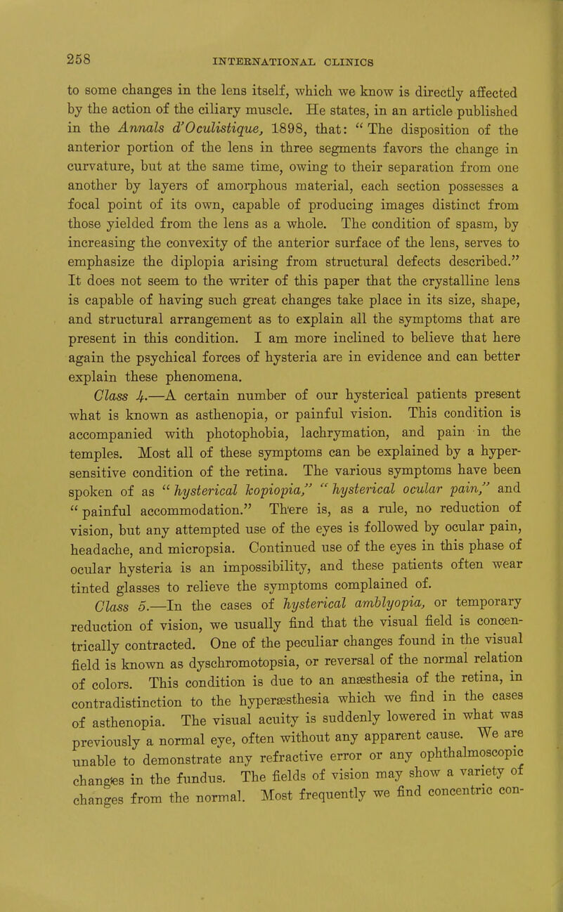 to some changes in the lens itself, which we know is directly affected by the action of the ciliary muscle. He states, in an article published in the Annals d'Oculistique, 1898, that: The disposition of the anterior portion of the lens in three segments favors the change in curvature, but at the same time, owing to their separation from one another by layers of amorphous material, each section possesses a focal point of its own, capable of producing images distinct from those yielded from tlie lens as a whole. The condition of spasm, by increasing the convexity of the anterior surface of the lens, serves to emphasize the diplopia arising from structural defects described, It does not seem to the writer of this paper that the crystalline lens is capable of having such great changes take place in its size, shape, and structural arrangement as to explain all the symptoms that are present in this condition. I am more inclined to believe that here again the psychical forces of hysteria are in evidence and can better explain these phenomena. Class Jf.—A certain number of our hysterical patients present what is known as asthenopia, or painful vision. This condition is accompanied with photophobia, lachrymation, and pain in the temples. Most all of these symptoms can be explained by a hyper- sensitive condition of the retina. The various symptoms have been spoken of as  hysterical kopiopia  hysterical ocular pain, and painful accommodation. There is, as a rule, no reduction of vision, but any attempted use of the eyes is followed by ocular pain, headache, and micropsia. Continued use of the eyes in this phase of ocular hysteria is an impossibility, and these patients often wear tinted glasses to relieve the symptoms complained of. Class 5.—In the cases of hysterical amblyopia, or temporary reduction of vision, we usually find that the visual field is concen- trically contracted. One of the peculiar changes found in the visual field is known as dyschromotopsia, or reversal of the normal relation of colors. This condition is due to an anaesthesia of the retina, in contradistinction to the hypersesthesia which we find in the cases of asthenopia. The visual acuity is suddenly lowered in what was previously a normal eye, often without any apparent cause. We are unable to demonstrate any refractive error or any ophthalmoscopic changies in the fundus. The fields of vision may show a variety of changes from the normal. Most frequently we find concentric con-