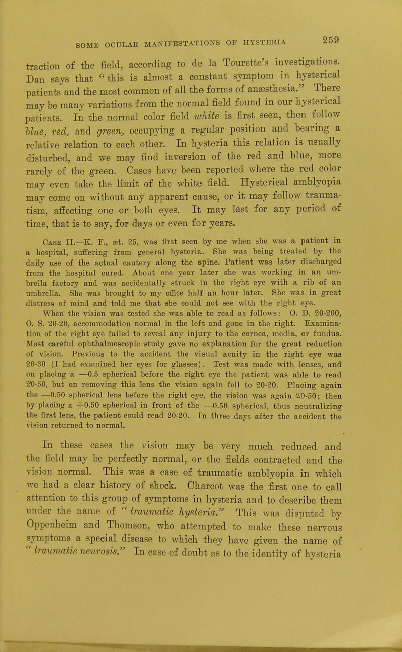 traction of the field, according to de la Tourette's investigations. Dan says that this is almost a constant symptom in hysterical patients and the most common of all the forms of anaesthesia. There may be many variations from the normal field found in our hysterical patients. In the normal color field white is first seen, then follow Uue, red, and green, occupying a regular position and bearing a relative relation to each other. In hysteria this relation is usually disturbed, and we may find inversion of the red and blue, more rarely of the green. Cases have been reported where the red color may even take the limit of the white field. Hysterical amblyopia may come on without any apparent cause, or it may follow trauma- tism, affecting one or both eyes. It may last for any period of time, that is to say, for days or even for years. Case II.—K. F., set. 25, was first seen by me when she was a patient in a hospital, suffering from general hysteria. She was being treated by the daily use of the actual cautery along the spine. Patient was later discharged from the hospital cured. About one year later she was working in an um- brella factory and was accidentally struck in the right eye with a rib of an umbrella. She was brought to my office half an hour later. She was in great distress of mind and told me that she could not see with the right eye. When the vision was tested she was able to read as follows: 0. D. 20-200, 0. S. 20-20, accommodation normal in the left and gone in the right. Examina- tion of the right eye failed to reveal any injury to the cornea, media, or fundus. Most careful ophthalmoscopic study gave no explanation for the great reduction of vision. Previous to the accident the visual acuity in the right eye was 20-30 (I had examined her eyes for glasses). Test was made with lenses, and on placing a —0.5 spherical before the right eye the patient was able to read 2'0-50, but on removing this lens the vision again fell to 20-20. Placing again the —0.50 spherical lens before the right eye, the vision was again 20-50; then by placing a +0.50 spherical in front of the —0.50 spherical, thus neutralizing the first lens, the patient could read 20-20. In three days after the accident the vision returned to normal. In these cases the vision may be very much reduced and the field may be perfectly normal, or the fields contracted and the vision normal. This was a case of traumatic amblyopia in which we had a clear history of shock. Charcot was the first one to call attention to this group of symptoms in hysteria and to describe them under the name of traumatic hysteria This was disputed by Oppenheim and Thomson, who attempted to make these nervous symptoms a special disease to which they have given the name of  traumatic neurosis In case of doubt as to the identity of hysteria
