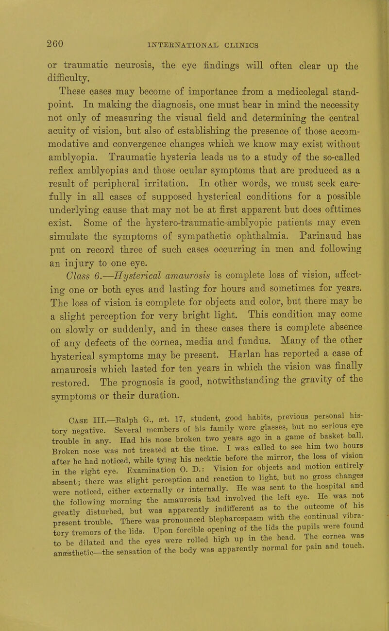 or traumatic neurosis, the eye findings will often clear up the difficulty. These cases may become of importance from a medicolegal stand- point. In making the diagnosis, one must bear in mind the necessity not only of measuring the visual field and determining the central acuity of vision, but also of establishing the presence of those accom- modative and convergence changes which we know may exist without amblyopia. Traumatic hysteria leads us to a study of the so-called reflex amblyopias and those ocular symptoms that are produced as a result of peripheral irritation. In other words, we must seek care- fully in all cases of supposed hysterical conditions for a possible underlying cause that may not be at first apparent but does ofttimes exist. Some of the hystero-traumatic-amblyopic patients may even simulate the symptoms of sympathetic ophthalmia. Parinaud has put on record three of such cases occurring in men and foUowiug an injury to one eye. Class 6.—Hysterical amaurosis is complete loss of vision, affect- ing one or both eyes and lasting for hours and sometimes for years. The loss of vision is complete for objects and color, but there may be a slight perception for very bright light. This condition may come on slowly or suddenly, and in these cases there is complete absence of any defects of the cornea, media and fundus. Many of the other hysterical symptoms may be present. Harlan has reported a case of amaurosis which lasted for ten years in which the vision was finally restored. The prognosis is good, notwithstanding the gravity of the symptoms or their duration. Cask III.—Kalph G., ^t. 17, student, good habits, previous personal his- tory negative. Several members of his family wore glasses, but no serious eye trouble in any. Had his nose broken two years ago in a game of basket ball. Broken nose wa^ not treated at the time. I was called to see him two hours after he had noticed, while tying his necktie before the mirror, the loss of vision in the right eye. Examination 0. D.: Vision for objects and motion entirely absent; there was slight perception and reaction to light, but no gross changes were noticed, either externally or internally. He was sent to the hospital and the following morning the amaurosis had involved the lef eye. He was no greatly disturbed, but was apparently indifferent as to the outcome of Ins presen^t trouble. There was pronounced blepharospasm with the continual v Ivra^ torv tremors of the lids. Upon forcible opening of the lids the pupils were found To be dlt d^iL the eyes'were rolled high up in the head The cornea was Inlthetic-the sensation of the body was apparently normal for pam and touch.