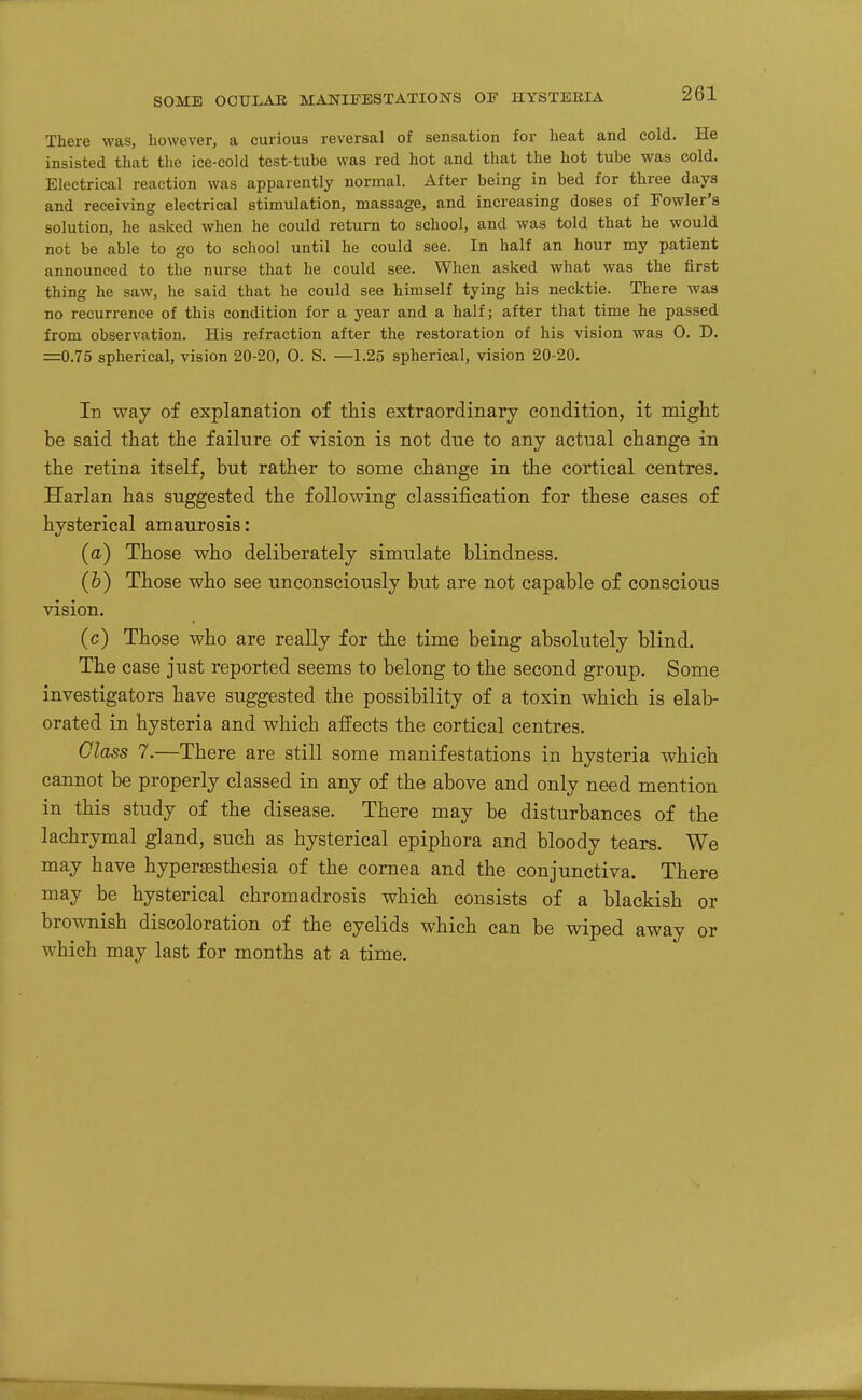 There was, however, a curious reversal of sensation for heat and cold. He insisted that the ice-cold test-tube was red hot and that the hot tube was cold. Electrical reaction was apparently normal. After being in bed for three days and receiving electrical stimulation, massage, and increasing doses of Fowler's solution, he asked when he could return to school, and was told that he would not be able to go to school until he could see. In half an hour my patient announced to the nurse that he could see. When asked what was the first thing he saw, he said that he could see himself tying his necktie. There was no recurrence of this condition for a year and a half; after that time he passed from observation. His refraction after the restoration of his vision was 0. D. =0.75 spherical, vision 20-20, 0. S. —1.25 spherical, vision 20-20. In way of explanation of this extraordinary condition, it might be said that the failure of vision is not due to any actual change in the retina itself, but rather to some change in the cortical centres. Harlan has suggested the following classification for these cases of hysterical amaurosis: (a) Those who deliberately simulate blindness. (&) Those who see unconsciously but are not capable of conscious vision. (c) Those who are really for the time being absolutely blind. The case just reported seems to belong to the second group. Some investigators have suggested the possibility of a toxin which is elab- orated in hysteria and which affects the cortical centres. Class 7.—There are still some manifestations in hysteria which cannot be properly classed in any of the above and only need mention in this study of the disease. There may be disturbances of the lachrymal gland, such as hysterical epiphora and bloody tears. We may have hyperesthesia of the cornea and the conjunctiva. There may be hysterical chromadrosis which consists of a blackish or brownish discoloration of the eyelids which can be wiped away or which may last for months at a time.