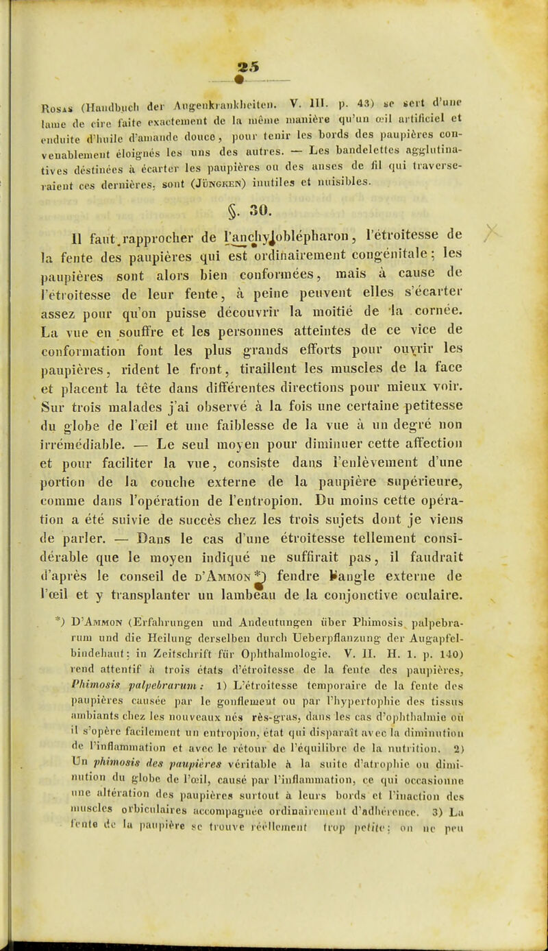 Rosas (Handbuch der Awgenfcranklieiten. V. 111. p. 43) *e sert d'une lame de cire faite exactement de la même manière qu'un œil artificiel et enduite d'huile d'amande douce, pour tenir les bords des paupières con- venablement éloignés les uns des autres. — Les bandelettes agglutina- tives destinées à écarter les paupières ou des anses de iil qui traverse- raient ces dernières; sont (Jïingken) inutiles et nuisibles. §• 30. 11 faut.rapprocher de l'anchyjoblépharon, l'étroitesse de la fente des paupières qui est ordinairement congénitale ; les paupières sont alors bien conformées, mais à cause de l'étroitesse de leur fente, a peine peuvent elles s'écarter assez pour qu'on puisse découvrir la moitié de la cornée. La vue en souffre et les personnes atteintes de ce vice de conformation font les plus grands efforts pour ouvrir les paupières, rident le front, tiraillent les muscles de la face et placent la tête dans différentes directions pour mieux voir. Sur trois malades j'ai observé à la fois une certaine petitesse du globe de l'œil et une faiblesse de la vue à un degré non irrémédiable. — Le seul moyen pour diminuer cette affection et pour faciliter la vue, consiste dans l'enlèvement d'une portion de la couche externe de la paupière supérieure, comme dans l'opération de l'entropion. Du moins cette opéra- tion a été suivie de succès chez les trois sujets dont je viens de parler. — Dans le cas d'une étroitesse tellement consi- dérable que le moyen indiqué ne suffirait pas, il faudrait d'après le conseil de d'àmmon j£) fendre Sangle externe de l'œil et y transplanter un lambeau de la conjonctive oculaire. *) D'Ammon (Erfahrungen und Andeutungen iiber Phimosis palpcbra- ruin und die Hcilung derselben durch Ueberpflanzung der Augapfel- bindehaut; in Zeiîschrift fur Ophthalmologie. V. II. H. 1. p. 140) rend attentif à trois états d'étroitesse de la fente des paupières. Phimosis palpebrarum : 1) L'étroitesse temporaire de la fente des paupières causée par le gonflement ou par l'hypertophic des tissus ambiants chez les nouveaux nés rès-gras, dans les cas d'ophthalinie où il s'opère facilement un entropion, état qui disparaît avec la diminution de l'inflammation et avec, le rétour de l'équilibre de la nutrition. 2) Un phimosis des paupières véritable à la suite d'atrophie ou dimi- nution du globe de l'œil, cause par l'inflammation, ce qui occasionne une altération des paupière» surtout à leurs bords et l'inaction des muscles orbiculaires accompagnée ordinairement d'adhérence. 3) La lente de la paupière se trouve réellement trop pet/le: on ne peu