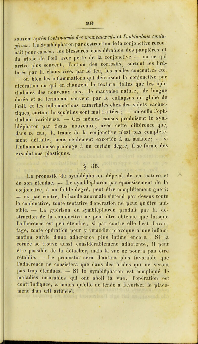 souvent après Cophthabnie des nouveaux nés et l'ophlhalmie conta- gieuse. Le Symblépharon par destruction de la conjonctive recon- naît pour causes: les blessures considérables des paupières et du globe de l'œil avec perte de la conjonctive — ou ce qui arrive plus souvent, l'action des corrosifs, surtout les brû- lures par la chaux-vive, par le feu, les acides concentrés etc. — ou bien les inflammations qui détruisent la conjonctive par ulcération ou qui en changent la texture, telles que les oph- thalmies des nouveaux nés, de mauvaise nature, de longue durée et se terminant souvent par le collapsus du globe de l'œil, et les inflammations catarrhales chez des sujets cachec- tiques, surtout lorsqu'elles sont mal traitées ; — ou enfin l'oph- thalmie varioleuse. — Ces mêmes causes produisent le sym- blépharon par tissus nouveaux, avec cette différence que, dans ce cas, la trame de la conjonctive n'est pas complète- ment détruite, mais seulement excoriée à sa surface; — si l'inflammation se prolonge a un certain degré, il se forme des exsudations plastiques. §. 36. Le pronostic du symblépharon dépend de sa nature et de son étendue. — Le symblépharon par épaissisement de la conjonctive, à un faible degré, peut être complètement guéri ; — si, par contre, la bande anormale s'étend par dessus toute la conjonctive, toute tentative d'opération ne peut qu'être nui- sible. — La guérison du symblépharon produit par la de- struction de la conjonctive ne peut être obtenue que lorsque l'adhérence est peu étendue; si par contre elle l'est d'avan- tage, toute opération pour y remédier provoquera une inflam- mation suivie d'une adhérence plus intime encore. Si la cornée se trouve aussi considérablement adhérente, il peut être possible de la détacher, mais la vue ne pourra pas être rétablie. — Le pronostic sera d'autant plus favorable que l'adhérence ne consistera que dans des brides qui ne seront pas trop étendues. — Si le symblépharon est compliqué de maladies incurables qui ont aboli la vue, l'opération est contr'indiquée, à moins qu'elle ne tende à favoriser le place- ment d'un œil artificiel.