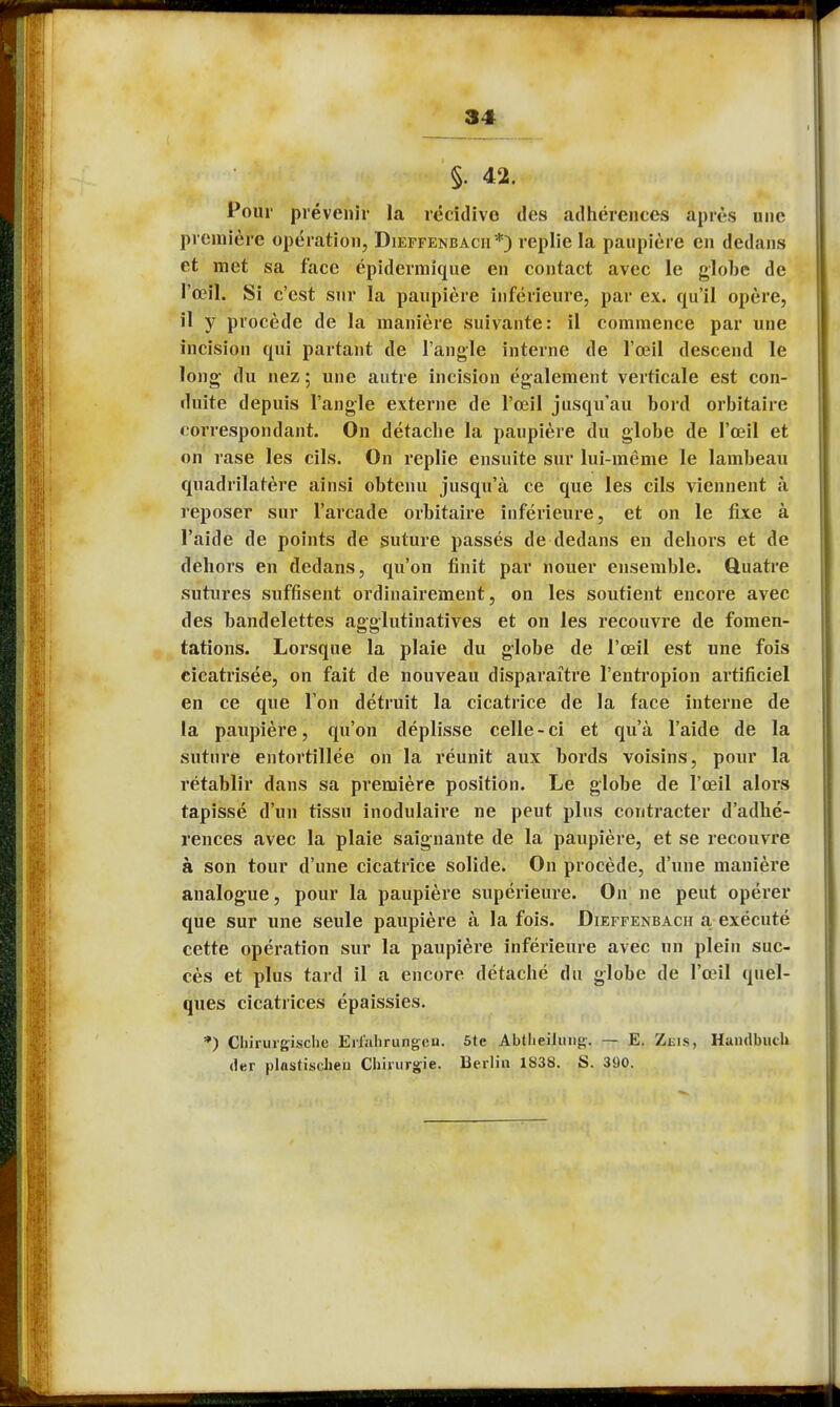 §. 42. Pour prévenir la récidivo des adhérences après une première opération, Dieffenbach*) replie la paupière en dedans et met sa face épidermîque en contact avec le globe de l'œil. Si c'est sur la paupière inférieure, par ex. qu'il opère, il y procède de la manière suivante: il commence par une incision qui partant de l'angle interne de l'œil descend le long du nez ; une autre incision également verticale est con- duite depuis l'angle externe de l'œil jusqu'au bord orbitaire correspondant. On détache la paupière du globe de l'œil et on rase les cils. On replie ensuite sur lui-même le lambeau quadrilatère ainsi obtenu jusqu'à ce que les cils viennent à reposer sur l'arcade orbitaire inférieure, et on le fixe à l'aide de points de suture passés de dedans en dehors et de dehors en dedans, qu'on finit par nouer ensemble. Quatre sutures suffisent ordinairement, on les soutient encore avec des bandelettes agglutinatives et on les recouvre de fomen- tations. Lorsque la plaie du globe de l'œil est une fois cicatrisée, on fait de nouveau disparaître l'entropion artificiel en ce que l'on détruit la cicatrice de la face interne de la paupière, qu'on déplisse celle - ci et qu'à l'aide de la suture entortillée on la réunit aux bords voisins, pour la rétablir dans sa première position. Le globe de l'œil alors tapissé d'un tissu inodulaire ne peut plus contracter d'adhé- rences avec la plaie saignante de la paupière, et se recouvre à son tour d'une cicatrice solide. On procède, d'une manière analogue, pour la paupière supérieure. On ne peut opérer que sur une seule paupière à la fois. Dieffenbach a exécuté cette opération sur la paupière inférieure avec un plein suc- cès et plus tard il a encore détaché du globe de l'œil quel- ques cicatrices épaissies. *) Chirurgische Erlahrungeu. 5te Abtlieilung-. — E. Zuis, Handbiich (1er plnstiselien Chirurgie. Berlin 1838. S. 390.