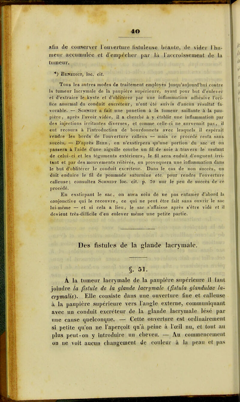 afin de conserver 1 ouverture fistuleu.se beauté, de vider I hu- nieur accumulée et d'empêcher par là l'accroissement de la tumeur. *) Bewedict, Ioc. cit. Tous les autres modes de traitement employés jusqu'aujourd'hui contre Ih tumeur lacrymale de la paupière supérieure, ayant pour but d'enlever et d'extraire le kyste et d'oblitérer par une inflammation adhesive l'ori- fice anormal du conduit excréteur, n'ont été suivis d'aucun résultat fa- vorable. — Schmidt a fait une ponction à la tumeur saillante à la pau- pière, après l'avoir vidée, il a cherché à y établir une inflammation par des injections irritantes diverses, et comme celle-ci ne survenait pas, il eut recours à l'introduction de bourdonnets avec lesquels il espérait rendre les bords de l'ouverture calleux — mais ce procédé resta sans succès. — D'après Beer , on n'exstirpera qu'une portion du sac et on passera à l'aide d'une aiguille courbe un fil de soie à travers le restant de celui-ci et les téguments extérieurs, le fil sera enduit d'onguent irri- tant et par des mouvements réitérés, on provoquera une inflammation dans le but d'oblitérer le conduit excréteur. Dans le cas de non succès, on doit enduire le fil de pommade saturnine etc. pour rendre l'ouverture calleuse; consultez Schmidt loc. cit. p. 70 sur le peu de succès de ce procédé. En exstirpant le sac, on aura soin de ne pas entamer d'abord la conjonctive qui le recouvre, ce qui ne peut être fait sans ouvrir le sac lui-même — et si cela a lieu, le sac s'affaisse après s'être vidé et il devient très-difficile d'en enlever même une petite partie. Des fistules de la glande lacrymale. §. 51. À la tumeur lacrymale de la paupière supérieure il faut joindre la fistule de la glande lacrymale Cfistula glandulae la- crymalis). Elle consiste dans une ouverture fine et calleuse à la paupière supérieure vers l'angle externe, communiquant avec un conduit excréteur de la glande lacrymale lésé par une cause quelconque. — Cette ouverture est ordinairement si petite qu'on ne l'aperçoit qu'à peine à l'œil nu, et tout au plus peut-on y introduire un cheveu. — Au commencement on ne voit aucun changement de couleur à la peau et pas