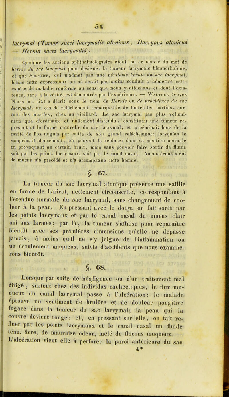 i lacrymal (Tumor sacci lacrymalis atonicus, Dacryops at on kits — Hernia sacci lacrymalis). Quoique les anciens ophtalmologistes nient pu 8C servir du mot de hernie du sac lacrymal pour designer la tumeur lacrymale blennorhoique, et que Schmidt, qui n'admet pas une véritable hernie du sac lacrymal. blâme cette expression: on ne serait pas moins conduit h admettre cette espèce de maladie conforme au sens que nous y attachons et dont l'exis- tence, rare à la vérité, est démontrée par l'expérience. — Wai/ther (voyez Neiss loc. cit.) a décrit sous le nom de Hernie ou de procidence du sac lacrymal, un cas de relâchement remarquable de toutes les parties, sur- tout des muscles, chez un vieillard. Le sac lacrymal pas plus volumi- neux que d'ordinaire et nullement distendu , constituait une tumeur re- présentant la forme naturelle du sac lacrymal, et proéminait hors de la cavité de l'os unguis par suite de sou grand relâchement: lorsqu'on le comprimait doucement, on pouvait le replacer dans sa position normale en provoquant un certain bruit, mais sans pouvoir faire sortir de fluide soit par les points lacrymaux, soit par le canal nasal. Aucun écoulement de mucus n'a précédé et n'a accompagné cette hernie. §• 67. La tumeur du sac lacrymal atonique présente une saillie en forme de haricot, nettement circonscrite, correspondant à l'étendue normale du sac lacrymal, sans changement de cou- leur à la peau. En pressant avec le doigt, on fait sortir par les points lacrymaux et par le canal nasal du mucus clair uni aux larmes ; par là, la tumeur s'affaise pour reparaître bientôt avec ses premières dimensions qu'elle ne dépasse jamais, à moins qu'il ne s'y joigne de l'inflammation ou un écoulement muqueux, suivis d'accidents que nous examine- rons bientôt. §. 68. Lorsque par suite de négligence ou d'un traitement mal dirigé, surtout chez des individus cachectiques, le flux mu- queux du canal lacrymal passe à l'ulcération; le malade éprouve un sentiment de brûlure et de douleur pongitive fugace dans la tumeur du sac lacrymal; la peau qui la couvre devient rouge; et, en pressant sur elle, on fait re- fluer par les points lacrymaux et le canal nasal un fluide ténu, âcre, de mauvaise odeur, mêlé de flocons muqueux. — L'ulcération vient elle à perforer la paroi antérieure du sac 4»