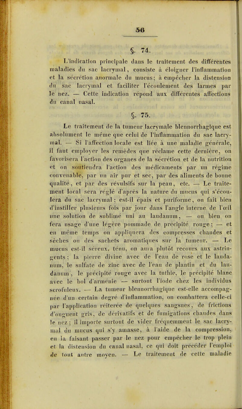 50 i §. 74. L'indication principale dans le traitement des différentes maladies du sac lacrymal, consiste à éloigner l'inflammation et la sécrétion anormale du mucus; à empêcher la distension du sac lacrymal et faciliter l'écoulement des larmes par le nez. — Cette indication répond aux différentes affections du canal nasal. §• 75. Le traitement de la tumeur lacrymale blennorrhagique est absolument le même que celui de l'inflammation du sac lacry- mal. — Si l'affection locale est liée à une maladie générale, il faut employer les remèdes que réclame cette dernière, on favorisera l'action des organes de la sécrétion et de la nutrition et on soutiendra l'action des médicaments par un régime convenable, par un air pur et sec, par des aliments de bonne qualité, et par des révulsifs sur la peau, etc. — Le traite- ment local sera réglé d'après la nature du mucus qui s'écou- lera du sac lacrymal; est-il épais et puriforme, on fait bien d'instiller plusieurs fois par jour dans l'angle interne de l'œil une solution de sublimé uni au laudanum, — ou bien on fera usage d'une légère pommade de précipité rouge ; — et en même temps on appliquera des compresses chaudes et sèches ou des sachets aromatiques sur la tumeur. — Le mucus est-il séreux, ténu, on aura plutôt recours aux astrin- gents ; la pierre divine avec de l'eau de rose et le lauda- num, le sulfate de zinc avec de l'eau de plantin et du lau- danum , le précipité rouge avec la tuthie, le précipité blanc avec le bol d'arménie — surtout l'iode chez les individus scrofuleux. — La tumeur blennorrhagique est-elle accompag- née d'un certain degré d'inflammation, on combattera celle-ci par l'application réitérée de quelques sangsues, de frictions d'onguent cris, de dérivatifs et de fumigations chaudes dans !c nez; il importe surtout de vider fréquemment le sac lacry- mal du mucus qui s'y amasse, à l'aide de la compression, en la faisant passer par le nez pour empêcher le trop plein et la distension du canal nasal, ce qui doit précéder l'emploi de tout autre moyen. — Le traitement de cette maladie