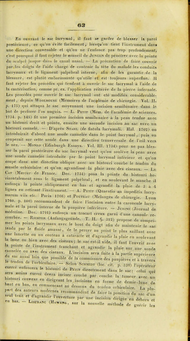 «3 En ouvrant le sac lacrymal, il faut se garder de blesser la paroi postérieure, ce qu'on évite facilement^ lorsqu'on tient l'instrument dan» une direction convenable et qu'on ne l'enfonce pas trop profondément, c'est pourquoi il faut rejeter le conseil de Jiincen de pénétrer avec la pointe du scalpel jusque dans le canal nasal. — La précaution de faire couvrir par les doigts de l'aide chargé de contenir la tête du malade les conduits lacrymaux et le ligament palpébral interne, afin de les garantir de la blessure, est plutôt embarassante qu'utile et est toujours superflue. H faut rejeter les procédés qui tendent à ouvrir le sac lacrymal à l'aide de la cautérisation, comme pr. ex. l'application réitérée de la pierre infernale. Les procédés pour ouvrir le sac lacrymal ont été modifiés considérable- ment, depuis Wooi-house (Mémoires de l'académie de chirurgie. Vol. II. p. 175) qui attaqua le sac moyennant une incision semilunaire dans le but de perforer l'os unguis. — L. Petit (Mém. de l'académie de sciences. 1734. p. 145) fit une première incision semilunaire à la peau tendue avec un bistouri droit et pointu, ensuite une seconde incision au sac avec un bistouri cannelé. — D'après Stahl (de fistula lacrymali. Hal. 1702) on introduirait d'abord une soude cannelée dans le point lacrymal, puis on couperait sur cette sonde dans une direction transversale de l'œil vers le nez. — Monro (Edinburgh Essays. Vol. 111. 1734) pour ne pas bles- ser la paroi postérieure du sac lacrymal veut qu'on soulève la peau avec une sonde cannelée introduite par le point lacrymal inférieur et qu'on coupe clans une direction oblique avec un bistouri courbe le tendon du muscle orbiculaire et qu'on agrandisse la plaie avec des ciseaux. — Le Cat (Mercur de France. Dec. 1734) posa la pointe du bistouri ho- rizontalement sous le ligament palpébral, et en soulevant le manche il enfonça la pointe obliquement en bas et agrandit la plaie de 3 à 4 lignes en retirant l'instrument. - A. Petit (Quaestio an impeditis laery- marum vus etc. Paris 1766) et Pouteau (Mélanges de chirurgie. Lyon 1760. p. 100) recommandent de faire l'incision entre la caroncule lacry- male et la paroi interne de la paupière inférieure. - Jouira (Journal de médecine. Dec. 1791) enfonça un trocart creux garni d'une cannule re- courbée. - Richter (Anfangsgriinde. T. II. §. 312) propose de compri- mer les points lacrymaux avec le bout du doigt afin de maintenir le sac tendu par le fluide amassé, de le percer au point le plus saillant avec une lancette ou un couteau à cataracte et d'agrandir la plaie en soulevant a lame ou blen avec des ciseaux; le sac est-il vide, il faut l'ouvrir avec la pointe de l'instrument tranchant et agrandir la plaie sur une sonde cannelée ou arec des ciseaux. L'incision sera faite à la partie supérieure ^tendon de >inv P°SSib,e ^ k C01Dmissu- «™ P»»PicVes et à travers le tendon de l'orb.culanc - Selon Scmidt (loc. cit. p. 336) l'opérateur xerCC enfoncera fe ^ de ^ P J sera moins exercé devra inciser couche par couche la tumeur avec bistouri convexe en dirigeant les incisions en forme de demie-lune haut en bas en commençant au dessous du tendon orbiculaire. La p „ par des auteurs modernes recommandent de faire la ponction du sac d'un *eu>; trmt et d'agrandir l'ouverture par une incision dirigée en de ,  « bas. - LlS™ (H,wk,o3 8Hr ,a nouvelle méthode de g , k