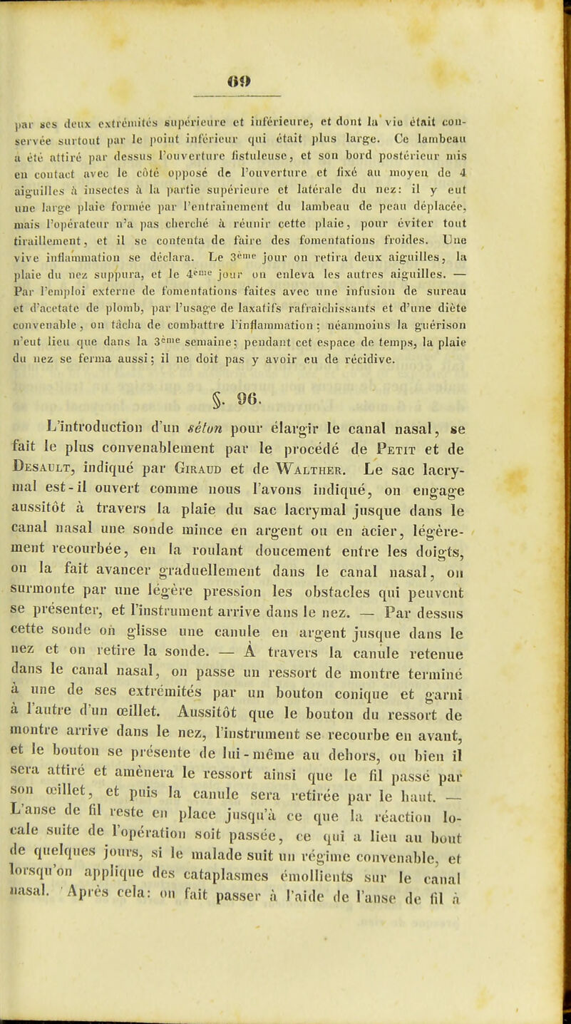 <»«> par ses ileux extrémités supérieure et inférieure, et dont la'vio était con- servée surtout par le point inférieur qui était plus large. Ce lambeau n été attiré par dessus l'ouverture listuleuse, et son bord postérieur mis eu contact avec le côté opposé de l'ouverture et lixé au moyen do 4 aiguilles à insectes à la partie supérieure et latérale du nez: il y eut une large plaie formée par l'entraînement du lambeau de peau déplacée, niais l'opérateur n'a pas cherché à réunir cette plaie, pour éviter tout tiraillement, et il se contenta de faire des fomentations froides. Une vive inflammation se déclara. Le 3«me jour on retira deux aiguilles, la plaie du nez suppura, et le 4i-,!iL' jour on enleva les autres aiguilles. — Par l'emploi externe de fomentations faites avec une infusion de sureau t t d'acétate de plomb, par l'usage de laxatifs rafraîchissants et d'une diète convenable, on tacha de combattre l'inflammation ; néanmoins la guérison n'eut lieu que dans la 3ènie semaine; pendant cet espace de temps, la plaie du nez se ferma aussi ; il ne doit pas y avoir eu de récidive. §. 96. L'introduction d'un sèton pour élargir le canal nasal, se fait le plus convenablement par le procédé de Petit et de Desavjlt, indiqué par Giraud et de Walther. Le sac lacry- mal est-il ouvert comme nous l'avons indiqué, on engage aussitôt à travers la plaie du sac lacrymal jusque dans le canal nasal une sonde mince en argent ou en acier, légère- ment recourbée, en la roulant doucement entre les doigts, on la fait avancer graduellement dans le canal nasal, on surmonte par une légère pression les obstacles qui peuvent se présenter, et l'instrument arrive dans le nez. — Par dessus cette sonde on glisse une canule en argent jusque dans le nez et on retire la sonde. — À travers la canule retenue dans le canal nasal, on passe un ressort de montre terminé à une de ses extrémités par un bouton conique et garni à l'autre d'un œillet. Aussitôt que le bouton du ressort de montre arrive dans le nez, l'instrument se recourbe en avant, et le bouton se présente de lui - même au dehors, ou bien il sera attiré et amènera le ressort ainsi que le fil passé par son œillet, et puis la canule sera retirée par le haut. — L'anse de fil reste en place jusqu'à ce que la réaction lo- cale suite de l'opération soit passée, ce qui a lieu au bout de quelques jours, si le malade suit un régime convenable, et lorsqu'on applique des cataplasmes émollients sur le canal nasal. Après cela: on fait passer à l'aide de l'anse de fil à