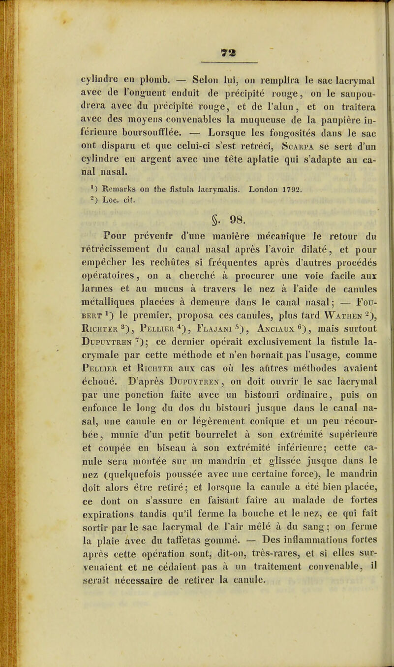 7*i i cylindre en plomb. — Selon lui, on remplira le sac lacrymal avec de l'onguent enduit de précipité ronge, on le saupou- drera avec du précipité rouge, et de l'alun, et on traitera avec des moyens convenables la muqueuse de la paupière in- férieure boursoufflée. — Lorsque les fongosités dans le sac ont disparu et que celui-ci s'est rétréci, Scarpa se sert d'un cylindre en argent avec une tête aplatie qui s'adapte au ca- nal nasal. 1 ) Remarks on the flstula Jacrymalis. London 1792. -) Loc. cit. §. 98. Pour prévenir d'une manière mécanique le retour du rétrécissement du canal nasal après l'avoir dilaté, et pour empêcher les rechûtes si fréquentes après d'autres procédés opératoires, on a cherché à procurer une voie facile aux larmes et au mucus à travers le nez à l'aide de canules métalliques placées à demeure dans le canal nasal; — Fou- bert J) le premier, proposa ces canules, plus tard Wathen 2), Richter 3), Pellier4), Flajani 5), Anciaux 6), mais surtout Dupuytren 7); ce dernier opérait exclusivement la fistule la- crymale par cette méthode et n'en bornait pas l'usage, comme Pellier et Richter aux cas où les autres méthodes avaient échoué. D'après Dupuytren , on doit ouvrir le sac lacrymal par une ponction faite avec un bistouri ordinaire, puis on enfonce le long du dos du bistouri jusque dans le canal na- sal, une canule en or légèrement conique et un peu récour- bée, munie d'un petit bourrelet à son extrémité supérieure et coupée en biseau à son extrémité inférieure; cette ca- nule sera montée sur un mandrin et glissée jusque dans le nez (quelquefois poussée avec une certaine force), le mandrin doit alors être retiré ; et lorsque la canule a été bien placée, ce dont on s'assure en faisant faire au malade de fortes expirations tandis qu'il ferme la bouche et le nez, ce qui fait sortir par le sac lacrymal de l'air mêlé à du sang ; on ferme la plaie avec du taffetas gommé. — Des inflammations fortes après cette opération sont, dit-on, très-rares, et si elles sur- venaient et ne cédaient pas à un traitement convenable, il serait nécessaire de retirer la canule.