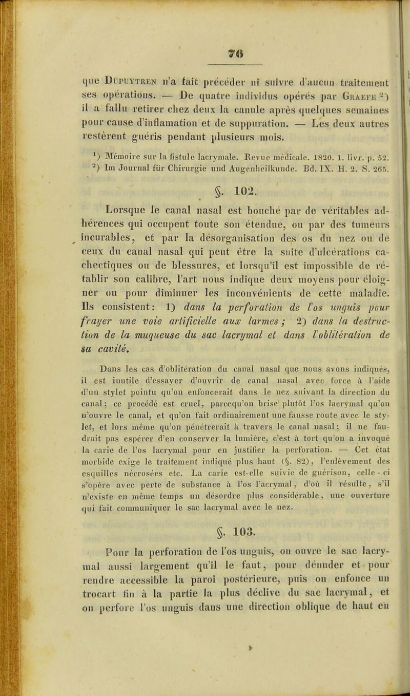 7fl que Dupuytren n'a fait précéder ni suivre d'aucun traitement ses opérations. — De quatre individus opères par Guaei k - » il a fallu retirer chez deux la canule après quelques semaines pour cause d'inflamation et de suppuration. — Les deux autres lestèrent guéris pendant plusieurs mois. ') Mémoire sur la fistule lacrymale. Revue médicale. 1820. 1. livr. p. 52. 2) Im Journal fur Chirurgie und Augenheilkunde. Bd. IX. H. 2. S. 265. §. 102. Lorsque le canal nasal est bouché par de véritables ad- hérences qui occupent toute son étendue, ou par des tumeurs incurables, et par la désorganisation des os du nez ou de ceux du canal nasal qui peut être la suite d'ulcérations ca- chectiques ou de blessures, et lorsqu'il est impossible de ré- tablir son calibre, l'art nous indique deux moyens pour éloig- ner ou pour diminuer les inconvénients de cette maladie. Ils consistent: 1) dans la perforation de tos iingids pour frayer une voie artificielle aux larmes ; 2) dans la destruc- lion de la muqueuse du sac lacrymal et dans l oblitération de sa cavité. Dans les cas d'oblitération du canal nasal que nous avons indiqués, il est inutile d'essayer d'ouvrir de canal nasal avec force à l'aide d'un stylet pointu qu'on enfoncerait dans le nez suivant la direction du canal; ce procédé est cruel, parcequ'on brise plutôt l'os lacrymal qu'on n'ouvre le canal, et qu'on fait ordinairement une fausse route avec le sty- Jet, et lors même qu'on pénétrerait à travers le canal nasal: il ne fau- drait pas espérer d'en conserver la lumière, c'est à tort qu'on a invoqué la carie de l'os lacrymal pour en justifier la perforation. — Cet état morbide exige le traitement indiqué plus haut (§. 82), l'enlèvement des esquilles nécrosées etc. La carie est-elle suivie de guerison, celle - ri s'opère avec perte de substance à l'os l'acrymal, d'où il résulte, s'il n'existe en même temps un désordre plus considérable, une ouverture qui fuit communiquer le sac lacrymal avec le nez. §. 103. Pour la perforation de l'os unguis, ou ouvre le sac lacry- mal aussi largement qu'il le faut, pour dénuder et pour rendre accessible la paroi postérieure, puis on enfonce un trocart fin à la partie la plus déclive du sac lacrymal, et on perfore l'os unguis dans une direction oblique de haut en >
