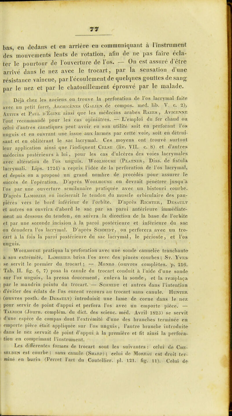 bas, en dedans et en arrière en communiquant à l'instrument des mouvements lents de rotation, afin de ne pas faire écla- ter le pourtour de l'ouverture de l'os. — On est assuré d'être arrivé dans le nez avec le trocart, par la sensation d'une résistance vaincue, par l'écoulement de quelques gouttes de sang par le nez et par le chatouillement éprouvé par le malade. Déjà chez les anciens on trouve la perforation de l'os lacrymal faite avec un petit foret, Archigénes (Galien de compos. med. lib. V. c. 2), Aetius et Paul d'Égine ainsi que les médecins arabes Razes , Avicennb l'ont recommandé pour les cas opiniâtres. — L'emploi du fer chaud ou celui d'autres caustiques peut avoir eu son utilité soit en perforant l'os nnguis et en ouvrant une issue aux larmes par cette voie, soit en détrui- sant et en oblitérant le sac lacrymal. Ces moyens ont trouvé surtout leur application ainsi que l'indiquent Celse (Iiv. VIL c. 8) et d'autres médecins postérieurs à lui, pour les cas d'ulcères des voies lacrymales avec altération de l'os unguis. Woolhouse (Platner, Diss. de fistula lacrymali. Lips. 1724) a repris l'idée de la perforation de l'os lacrymal, et depuis on a proposé un grand nombre de procédés pour assurer le succès de l'opération. D'après Woolhouse on devrait pénétrer jusqu'à l'os par une ouverture semilunaire pratiquée avec un bistouri courbe. D'après Lamorier on inciserait le tendon du muscle orbiculaire des pau- pières vers le bord inférieur de l'orbite. D'après Richter, Desault et autres on ouvrira d'abord le sac par sa paroi antérieure immédiate- ment au dessous du tendon, on suivra la direction de la base de l'orbite et par une seconde incision à la paroi postérieure et inférieure du sac on dénudera l'os lacrymal. D'après Schmidt, on perforera avec un tro- cart à la fois la paroi postérieure du sac lacrymal, le périoste, et l'os unguis. Woolhouse pratiqua la perforation avec une sonde cannelée tranchante à son extrémité. Lamorier brisa l'os avec des pinces courbes ; St. Yves se servit le premier du trocart ; — Monro (œuvres complètes, p. 216. Tab. IL fig. 6, 7) posa la canule du trocart conduit à l'aide d'une sonde sur l'os unguis, la pressa doucement, enleva la sonde, et la remplaça par le mandrin pointu du trocart. — Schmidt et autres dans l'intention d'éviter des éclats de l'os eurent recours au trocart sans canule. Hunter (œuvres postli. de Desaui.t) introduisit une lame de corne dans le nez pour servir de point d'appui et perfora l'os avec un emporte pièce. — Talrich (Journ. complém. du dict. des scienc. méd. Avril 1823) se servit d'une espèce de compas dont l'extrémité d'une des branches terminée en emporte pièce était appliquée sur l'os unguis , l'autre branche introduite dans le nez servait de point d'appui à la première et fit ainsi la perfora- tion en comprimant l'instrument. Les différentes formes de trocart sont les suivantes : celui de Che- sf.lden est courbe ; sans canule (Sharp) ; celui de Moreau est droit ter- miné en burin (Perret l'art du Coutellicr. pl. 121. fig. U). Celui de