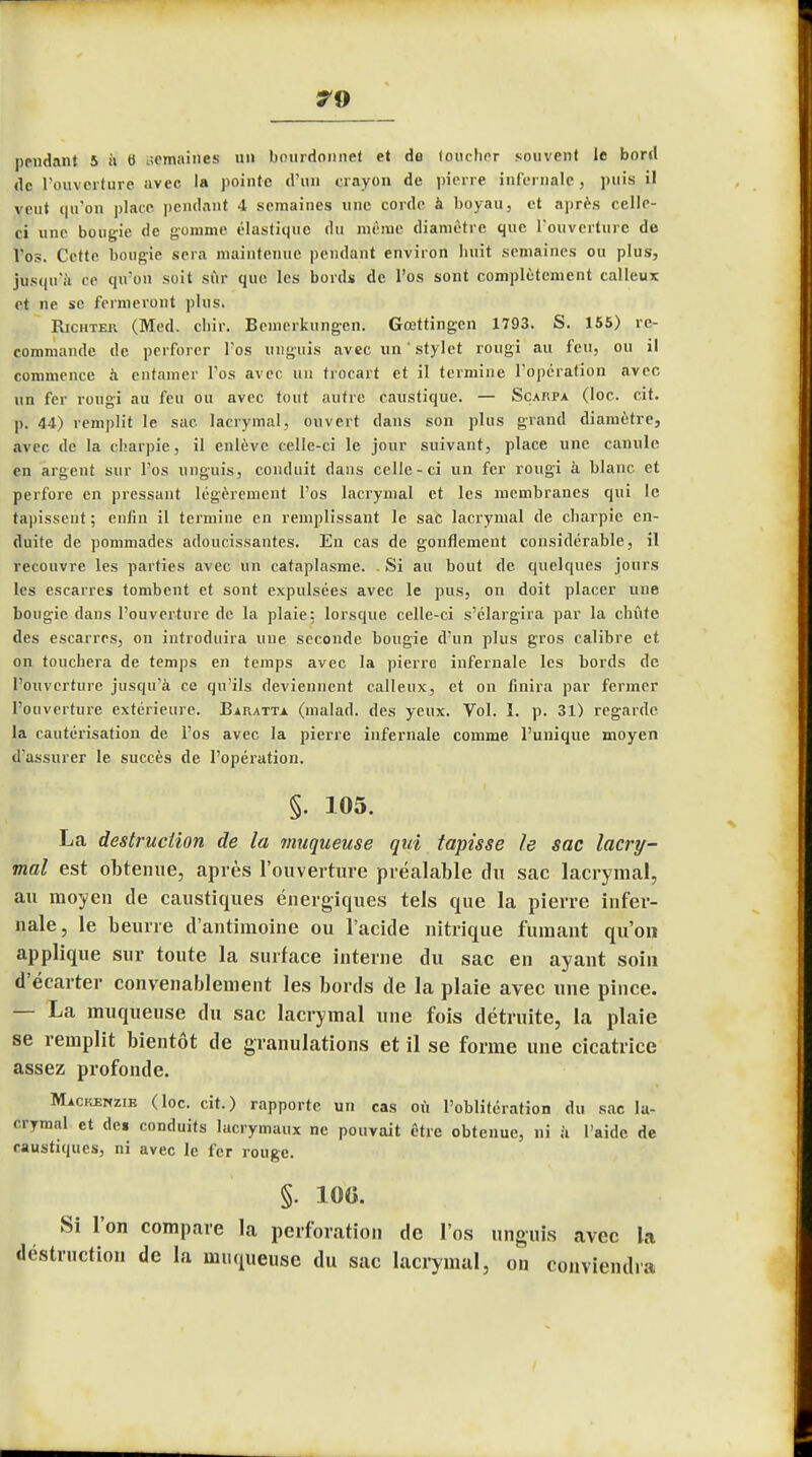 pendant 5 à 6 semaines un bourdonnet et de toucher souvent le bord de l'ouverture avec la pointe d'un crayon de pierre infernale, puis il veut qu'on place pendant 4 semaines une corde à boyau, et après celle- ci une bougie de gomme élastique du même diamètre que l'ouverture de l'os. Cette bougie sera maintenue pendant environ huit semaines ou plus, jusqu'à ce qu'on soit sûr que les bords de l'os sont complètement calleux et ne se fermeront plus. Richter (Med. chir. Bcmerkungcn. Gœttingcn 1793. S. 155) re- commande de perforer l'os unguis avec un ' stylet rougi au feu, ou il commence à entamer l'os avec un trocart et il termine l'opération avec un fer rougi au feu ou avec tout autre caustique. — Scarpa (loc. cit. p. 44) remplit le sac lacrymal, ouvert dans son plus grand diamètre, avec de la charpie, il enlève celle-ci le jour suivant, place une canule en argent sur l'os unguis, conduit dans celle-ci un fer rougi à blanc et perfore en pressant légèrement l'os lacrymal et les membranes qui le tapissent ; enfin il termine en remplissant le sac lacrymal de charpie en- duite de pommades adoucissantes. En cas de gonflement considérable, il recouvre les parties avec un cataplasme. . Si au bout de quelques jours les escarres tombent et sont expulsées avec le pus, on doit placer une bougie dans l'ouverture de la plaie: lorsque celle-ci s'élargira par la chute des escarres, on introduira une seconde bougie d'un plus gros calibre et on touchera de temps en temps avec la pierre infernale les bords de l'ouverture jusqu'à ce qu'ils deviennent calleux, et on finira par fermer l'ouverture extérieure. Baratta (malad. des yeux. Vol. î. p. 31) regarde la cautérisation de l'os avec la pierre infernale comme l'unique moyen d'assurer le succès de l'opération. §. 105. La destruction de la muqueuse qui tapisse le sac lacry- mal est obtenue, après l'ouverture préalable du sac lacrymal, au moyen de caustiques énergiques tels que la pierre infer- nale, le beurre d'antimoine ou l'acide nitrique fumant qu'on applique sur toute la surface interne du sac en ayant soin d'écarter convenablement les bords de la plaie avec une pince. — La muqueuse du sac lacrymal une fois détruite, la plaie se remplit bientôt de granulations et il se forme une cicatrice assez profonde. Mackenzib (loc. cit.) rapporte un cas où l'oblitération du sac la- crymal et det conduits lacrymaux ne pouvait être obtenue, ni à L'aide de caustiques, ni avec le fer rouge. §. 10G. Si l'on compare la perforation de l'os unguis avec la déstruction de la muqueuse du sac lacrymal, on conviendra