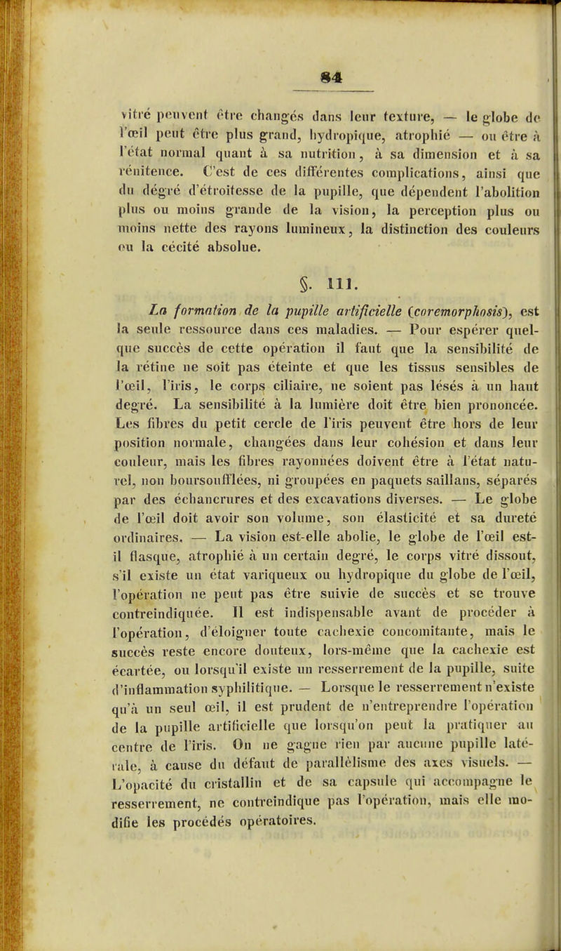 i vitré peuvent être changés dans leur texture, — le globe de l'œil peut être plus grand, hydropique, atrophié — ou être à l'état normal quant à sa nutrition, à sa dimension et à sa rénitence. C'est de ces différentes complications, ainsi que du degré d'étroitesse de la pupille, que dépendent l'abolition plus ou moins grande de la vision, la perception plus ou inoins nette des rayons lumineux, la distinction des couleurs ou la cécité absolue. §. 111. La formation de la pupille artificielle Ccoremorphosis}, est la seule ressource dans ces maladies. — Pour espérer quel- que succès de cette opération il faut que la sensibilité de la rétine ne soit pas éteinte et que les tissus sensibles de l'œil, l'iris, le corps ciliaire, ne soient pas lésés à un haut degré. La sensibilité à la lumière doit être bien prononcée. Les fibres du petit cercle de l'iris peuvent être hors de leur position normale, changées dans leur cohésion et dans leur couleur, mais les fibres rayonnées doivent être à l'état natu- rel, non houi'soufflées, ni groupées en paquets saillans, séparés par des échancrures et des excavations diverses. — Le globe de l'œil doit avoir son volume, son élasticité et sa dureté ordinaires. — La vision est-elle abolie, le globe de l'œil est- il flasque, atrophié à un certain degré, le corps vitré dissout, s'il existe un état variqueux ou hydropique du globe de l'œil, l'opération ne peut pas être suivie de succès et se trouve contreindiquée. Il est indispensable avant de procéder à l'opération, d'éloigner toute cachexie concomitante, mais le succès reste encore douteux, lors-même que la cachexie est écartée, ou lorsqu'il existe un resserrement de la pupille, suite d'inflammation syphilitique. — Lorsque le resserrement n'existe qu'à un seul œil, il est prudent de n'entreprendre l'opération de la pupille artificielle que lorsqu'on peut la pratiquer au centre de l'iris. On ne gagne rien par aucune pupille laté- rale, à cause du défout de parallélisme des axes visuels. — L'opacité du cristallin et de sa capsule qui accompagne le resserrement, ne contreindique pas l'opération, mais elle mo- difie les procédés opératoires.