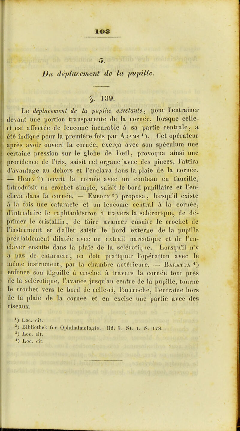 .5. Du déplacement de la pupille. §. 139. Le déplacement de la pupille existante, pour l'entraîner devant une portion transparente de la cornée, lorsque celle- ci est affectée de leucome incurable à sa partie centrale, a été indiqué pour la première fois par Adams Cet opérateur après avoir ouvert la cornée, exerça avec son spéculum une certaine pression sur le globe de l'œil, provoqua ainsi une procidence de l'iris, saisit cet organe avec des pinces, l'attira d'avantage au dehors et l'enclava dans la plaie de la cornée. — Himly 2) ouvrit la cornée avec un couteau en faucille, introduisit un crochet simple, saisit le bord pupillaire et l'en- clava dans la cornée. — Embden 3) proposa, lorsqu'il existe à la fois une cataracte et un lencome central à la cornée, d'introduire le raphiankistron à travers la sclérotique, de dé- primer le cristallin, de faire avancer ensuite le crochet de l'instrument et d'aller saisir le bord externe de la pupille préalablement dilatée avec un extrait narcotique et de l'en- claver ensuite dans la plaie de la sclérotique. Lorsqu'il n'y a pas de cataracte, on doit pratiquer l'opération avec le même instrument, par la chambre antérieure. — Baratta 4) enfonce son aiguille à crochet à travers la cornée tout près de la sclérotique, l'avance jusqu'au centre de la pupille, tourne le crochet vers le bord de celle-ci, l'accroche, l'entraîné hors de la plaie de la cornée et en excise une partie avec des ciseaux. ') Loc. cit. 2) Bibliothek fur Ophtalmologie. Bd. 1. St. 1. S. 178. 3) Loc. cit.