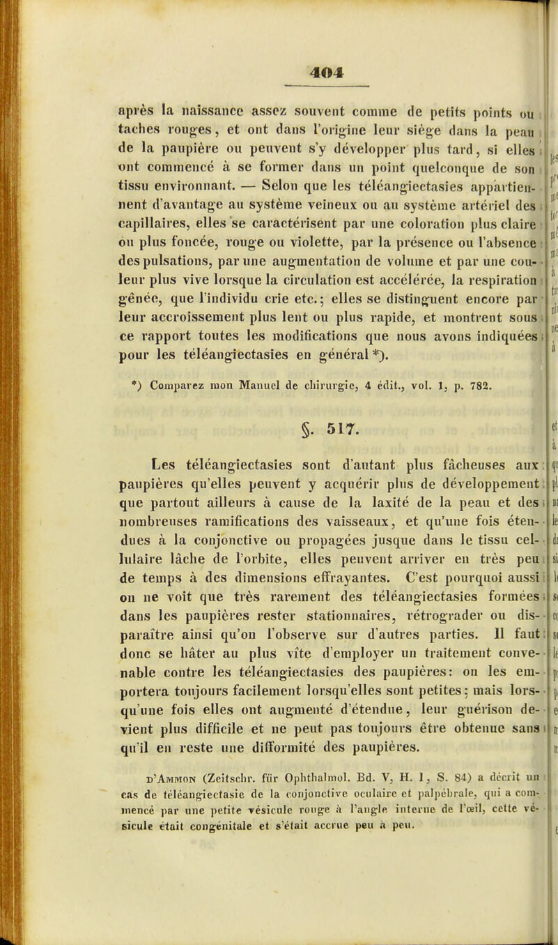 après la naissance assez souvent comme de petits points ou taches rouges, et ont dans l'origine leur siège dans la peau de la paupière ou peuvent s'y développer plus tard, si elles, ont commencé à se former dans un point quelconque de son tissu environnant. — Selon que les téléangiectasies appartien- nent d'avantage au système veineux ou au système artériel des capillaires, elles se caractérisent par une coloration plus claire ou plus foncée, rouge ou violette, par la présence ou l'absence des pulsations, par une augmentation de volume et par une cou- leur plus vive lorsque la circulation est accélérée, la respiration gênée, que l'individu crie etc.; elles se distinguent encore par leur accroissement plus lent ou plus rapide, et montrent sous ce rapport toutes les modifications que nous avons indiquées pour les téléangiectasies en général *). *) Comparez mon Manuel de chirurgie, 4 édit., vol. 1, p. 782. §. 517. Les téléangiectasies sont d'autant plus fâcheuses aux : paupières qu'elles peuvent y acquérir plus de développement; que partout ailleurs à cause de la laxité de la peau et des i nombreuses ramifications des vaisseaux, et qu'une fois éten- dues à la conjonctive ou propagées jusque dans le tissu cel- lulaire lâche de l'orbite, elles peuvent arriver en très peu de temps à des dimensions effrayantes. C'est pourquoi aussi i on ne voit que très rarement des téléangiectasies formées; dans les paupières rester stationnaires, rétrograder ou dis- paraître ainsi qu'on l'observe sur d'autres parties. Il faut: donc se hâter au plus vite d'employer un traitement conve- nable contre les téléangiectasies des paupières: on les em- portera toujours facilement lorsqu'elles sont petites: mais lors- qu'une fois elles ont augmenté d'étendue, leur guérison de- vient plus difficile et ne peut pas toujours être obtenue sans i qu'il en reste une difformité des paupières. d'Amiwon (Zcitschr. fur Ophthalmol. Bd. V, H. 1, S. 84) a décrit un : cas de téléangiectasie de la conjonctive oculaire et palpcbrale, qui a coin inencé par une petite vésicule rouge à l'angle interne de l'œil, cette vé sicule était congénitale et s'était accrue peu à peu. i-