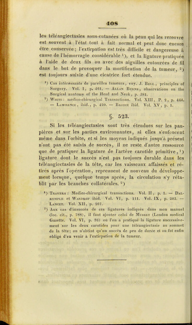 40§ les téléangiectasies sous-cutanées où la peau qui les rerouvre est souvent à l'état tout à fait normal et peut donc encore être conservée ; l'extirpation est très difficile et dangereuse à cause de l'hémorragie considérable *), et la ligature pratiquée à l'aide de deux fils ou avec des aiguilles entourées de fil dans le but de provoquer la mortification de la tumeur, 2) est toujours suivie d'une cicatrice fort étendue. ') Cas intéressants de pareilles tumeurs, voy. J. Beix , principles of Surgery. Vol. I, p. 461. — Aixan Bukns , observations on tlie Surgical anatomy of the Head and Neek, p. 381. ) White: medico-ebirurgical Transactions. Vol. XIII, P. 2, p. 444. — Lawrence, ibid., p. 420. — Brodie ibid. Vol. XV, p. 1. §. 523. Si les téléangiectasies sont très étendues sur les pau- pières et sur les parties environnantes, si elles s'enfoncent même dans l'orbite, et si les moyens indiqués jusqu'à présent n'ont pas été suivis de succès, il ne reste d'autre ressource que de pratiquer la ligature de l'artère carotide primitive,1) ligature dont le succès n'est pas toujours durable dans les téléangiectasies de la tête, car les vaisseaux affaissés et ré- tirés après l'opération, reprennent de nouveau du développe- ment lorsque, quelque temps après, la circulation s'y réta- blit par les branches collatérales. 2) ') Travers: Medico-ebirurgical transactions. Vol. II, p. 1. — Dal- rympue et Wardrop ibid. Vol. VI, p. 111. Vol. IX, p. 203. — Lancet. Vol. XII, p. 267. '*) Aux cas d'insuccès de ces ligatures indiqués dans mon manuel (loc. cit., p. 788), il faut ajouter celui de Mussey (Londou médical Gazette. Vol. VI, p. 76) où l'on a pratiqué la ligature successive- ment sur les deux carotides pour une téléangiectasie au sommet de la tête; on n'obtint qu'un succès de peu de durée et on fut enfin obligé d'en venir à l'extirpation de la tumeur. t