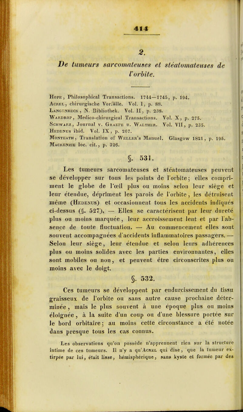 2. De tumeurs sarcomateuses et stéatomateuses de l'orbite. Hope j Philosophical Transactions. 1744—1745, p. 194. Acrel, chirurgische Vorfàlle. Vol. 1, p. 88. Langsnbeck , N. Bibliothek. Vol. II, p. 238. Wardrop, Medico-chirurgical Transactions. Vol. X, p. 275. Schwarz, Journal v. Graefe u. Walther. Vol. VII, p. 235. Hedenus ibid. Vol. IX, p. 267. Monteath, Translation of Weixer's Manuel. Glasgow 1821, p. 195. Mackenzie loc. cit., p. 326. §. 531. Les tumeurs sarcomateuses et stéatomateuses peuvent se développer sur tous les points de l'orbite; elles compri- ment le globe de l'œil plus ou moins selon leur siège et leur étendue, dépriment les parois de l'orbite, les détruisent même (Hedenus) et occasionnent tous les accidents indiqués ci-dessus (§. 527). — Elles se caractérisent par leur dureté plus ou moins marquée, leur accroissement lent et par l'ab- sence de toute fluctuation. — Au commencement elles sont souvent accompagnées d'accidents inflammatoires passagers. — Selon leur siège, leur étendue et selon leurs adhérences plus ou moins solides avec les parties environnantes, elles sont mobiles ou non, et peuvent être circonscrites plus ou moins avec le doigt. §. 532. Ces tumeurs se développent par endurcissement du tissu graisseux de l'orbite ou sans autre cause prochaine déter- minée , mais le plus souvent à une époque plus ou moins éloignée, à la suite d'un coup ou d'une blessure portée sur le bord orbitaire ; au moins cette circonstance a été notée dans presque tous les cas connus. Les observations qu'on possède n'apprennent rien sur la structure intime de ces tumeurs. Il n'y a qu'AcREL qui dise, que la tumeur ex- tirpée par lui, étuit lisse, hémisphérique, sans kyste et formée par des