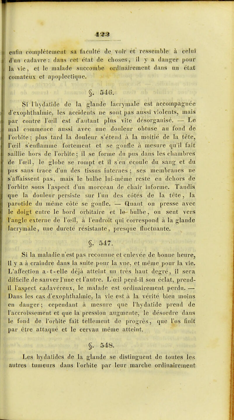 enfin complètement sa faculté de voir et ressemble à celui d'un cadavre: dans cet état de choses, il y a danger pour la vie, et le malade succombe ordinairement dans un état comateux et apoplectique. §. 540. Si l'hydalule de la glande lacrymale est accompagnée d'exophthalmie, les accidents ne sont pas aussi violents, mais par contre l'oeil est d'autant plus vite désorganisé. — Le mal commence aussi avec une douleur obtuse au fond de l'orbite; plus tard la douleur s'étend à la moitié de la tête, l'oeil s'enflamme fortement et se gonfle à mesure qu'il fait saillie hors de l'orbite ; il se forme du pus dans les chambres de l'œil. le globe se rompt et il s'en écoule du sang et du pus sans trace d'un des tissus internes 5 ses membranes ne s'affaissent pas, mais le bulbe lui-même reste en dehors de l'orbite sous l'aspect d'un morceau de chair informe. Taudis que la douleur persiste sur l'un des côtés de la tête, la parotide du même côté se gonfle. — Quant on presse avec le doigt entre le bord orbitaire et le-bulbe, on sent vers l'angle externe de l'œil, à l'endroit qui correspond à la glande lacrymale, une dureté résistante, presque fluctuante. §. 547. Si la maladie n'est pas reconnue et enlevée de bonne heure, il y a à craindre dans la suite pour la vue, et même pour la vie. L'affection a-t-elle déjà atteint un très haut degré, il sera difficile de sauver l'une et l'autre. L'œil perd-il son éclat, prend- il l'aspect cadavéreux, le malade est ordinairement perdu. — Dans les cas d'exophthalmie, la vie est à la vérité bien moins en danger; cependant à mesure que Phydatide prend de l'accroissement et que la pression augmente, le désordre dans le fond de l'orbite fait tellement de progrès, que l'os finit par être attaqué et le cervau même atteint. §. 548. Les hydatides de la glande se distinguent de toutes les autres tumeurs dans l'orbite par leur marche ordinairement