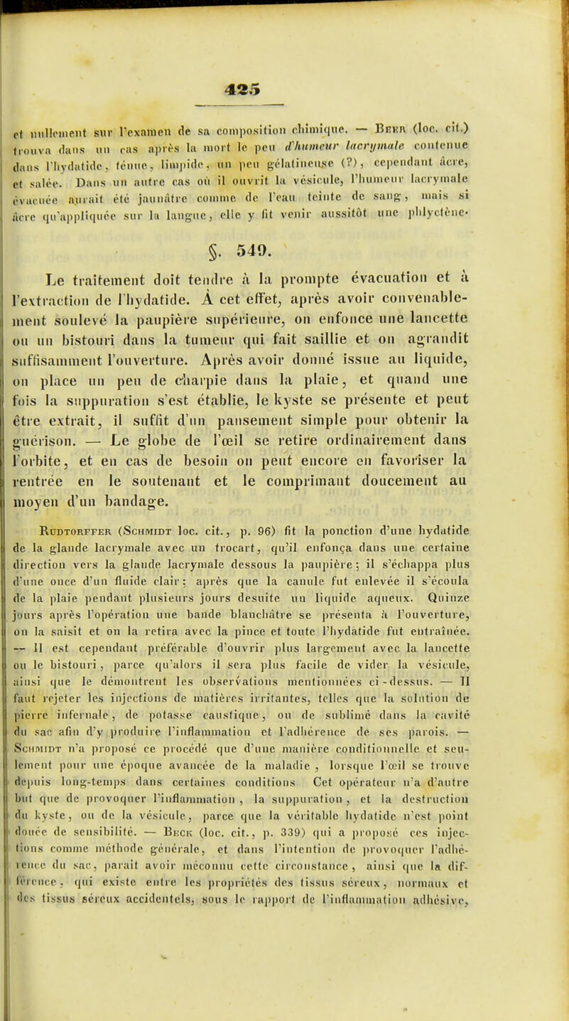 rt nullement sur l'examen de sa composition chimique. — Bekr (loc. cit.) trouva dans un cas après la mort le peu tPhumeUr lacrymale contenue dans Ihvdatide. ténue, limpide, un peu gélatineuse (?), cependant acre, et salée Dans un autre cas où il ouvrit la vésicule, l'humeur lacrymale évacuée aurait été jaunâtre comme de Peau teinte de sang, mais si acre qu'appliquée sur la langue, elle y lit venir aussitôt une phlyetène- §. 549. Le traitement doit tendre ù la prompte évacuation et à l'extraction de l'iiydatide. À cet effet, après avoir convenable- ment soulevé la paupière supérieure, on enfonce une lancette ou un bistouri dans la tumeur qui fait saillie et on agrandit suffisamment l'ouverture. Après avoir donné issue au liquide, on place un peu de charpie dans la plaie, et quand une fois la suppuration s'est établie, le kyste se présente et peut être extrait, il suffit d'un pansement simple pour obtenir la guérison. — Le globe de l'œil se retire ordinairement dans l'orbite, et en cas de besoin on peut encore en favoriser la ventrée en le soutenant et le comprimant doucement au moyen d'un bandage. Rudtorffer (Schmidt loc. cit., p. 96) fit la ponction d'une hydatide de la glande lacrymale avec un trocart, qu'il enfonça dans une certaine direction vers la glande lacrymale dessous la paupière; il s'échappa plus d'une once d'un fluide clair: après que la canule fut enlevée il s'écoula de la plaie pendant plusieurs jours desuite un liquide aqueux. Quinze jours après l'opération une bande blanchâtre se présenta à l'ouverture, on la saisit et on la retira avec la pince et toute l'hydatide fut entraînée. — 11 est cependant préférable d'ouvrir plus largement avec la lancette ou le bistouri, parce qu'alors il sera plus facile de vider la vésicule, ainsi que le démontrent les observations mentionnées ci-dessus. — 11 faut rejeter les injections de matières irritantes, telles que la solution de pierre infernale, de potasse caustique, ou de sublimé dans la cavité du sac afin d'y produire l'inflammation et l'adhérence de ses parois. — Schimidt n'a proposé ce procédé que d'une manière -conditionnelle et seu- lement pour une époque avancée de la maladie , lorsque l'oeil se trouve depuis long-temps dans certaines conditions Cet opérateur n'a d'autre hnt (pie de provoquer l'inflammation , la suppuration, et la destruction du kyste, ou de la vésicule, parce que la véritahlc hydatide n'est point douée de sensibilité. — Beck (loc. cit., p. 339) qui a proposé ces injec- tions comme, méthode générale, et dans l'intention de provoquer l'adhé- rence du sac, parait avoir méconnu cette circonstance, ainsi que la dif- férence, qui existe entre les propriétés des tissus séreux, normaux et des tissus séreux accidentels, sous le rapport de l'inflammation adhésive. V