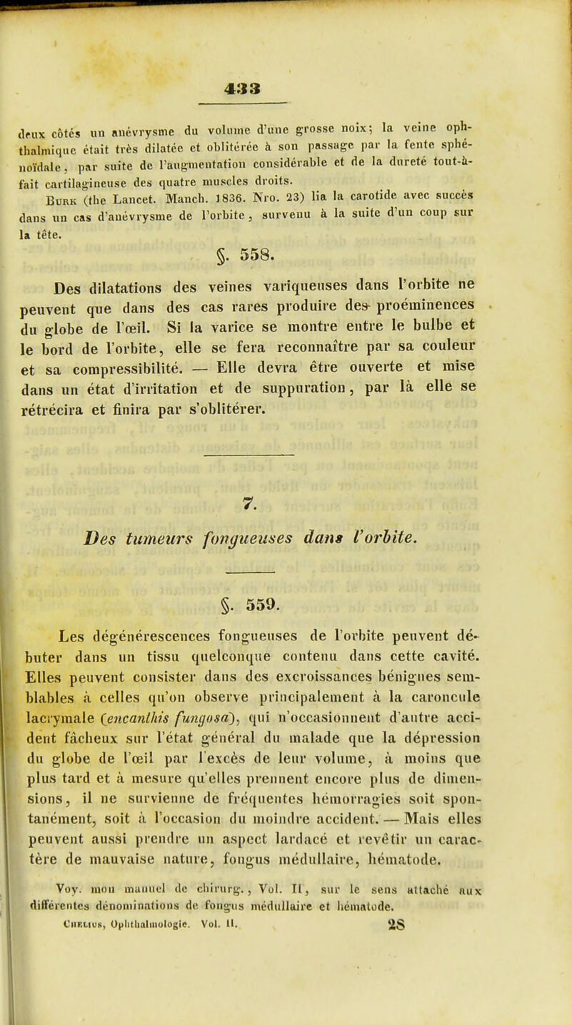 deux côtés un anévrysmc du volume d'une grosse noix; la veine oph- thalmiquc était très dilatée et oblitérée à son passage par la fente sphé- noïdale, par suite de l'augmentation considérable et de la dureté tout-à- fait cartilagineuse des quatre muscles droits. Burk (the Lancet. Manch. 1836. Nro. 23) lia la carotide avec succès dans un cas d'anévrysme de l'orbite , survenu à la suite d'un coup sur la tête. §. 558. Des dilatations des veines variqueuses dans l'orbite ne peuvent que dans des cas rares produire des- proéminences du globe de l'œil. Si la varice se montre entre le bulbe et le bord de l'orbite, elle se fera reconnaître par sa couleur et sa compressibilité. — Elle devra être ouverte et mise dans un état d'irritation et de suppuration, par là elle se rétrécira et finira par s'oblitérer. 7. Des tumeurs fongueuses dans l'orbite. §. 559. Les dégénérescences fongueuses de l'orbite peuvent dé- buter dans un tissu quelconque contenu dans cette cavité. Elles peuvent consister dans des excroissances bénignes sem- blables à celles qu'on observe principalement à la caroncule lacrymale (encanlhis fungosa), qui n'occasionnent d'autre acci- dent fâcheux sur l'état général du malade que la dépression du globe de l'œil par l'excès de leur volume, à moins que plus tard et à mesure qu'elles prennent encore plus de dimen- sions, il ne survienne de fréquentes hémorragies soit spon- tanément, soit à l'occasion du moindre accident. — Mais elles peuvent aussi prendre un aspect lardacé et revêtir un carac- tère de mauvaise nature, fongus médullaire, hématode. Voy. mon manuel de chirurg., Vol. II, sur le sens attaché aux différente* dénominations de fongus médullaire et liémalode. CnBUUt, Oulithalmologic. Vol. 11. 2$