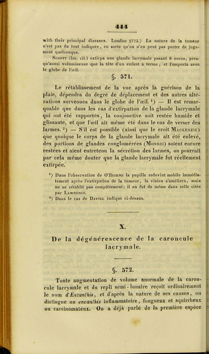 with their principal diseases. London 1773.) La nature de la tumeur n'est pas du tout indiquée, eu sorte qu'on n'en peut pas porter de juge- ment quelconque. Schott (loc. cit.) extirpa une glande lacrymale pesant 8 onces, pres- qu'aussi volumineuse que la tète d'un enfant à terme, et l'emporta avec le globe de l'œil. §. 571. Le rétablissement de la vue après la guérison de la plaie, dépendra du degré de déplacement et des autres alté- rations survenues dans le globe de l'œil. *) — 11 est remar- quable que dans les cas d'extirpation de la glande lacrymale qui ont été rapportés, la conjonctive soit restée humide et glissante, et que l'œil ait même été dans le cas de verser des larmes. 2) — S'il est possible (ainsi que le croit Mackenzie) que quoique le corps de la glande lacrymale ait été enlevé, des portions de glandes conglomérées (Monroi) soient encore restées et aient entretenu la sécrétion des larmes, on pourrait par cela même douter que la glande lacrymale fut réellement extirpée. ') Dans l'observation de O'Beirne la pupille redevint mobile immédia- tement après l'extirpation de la tumeur, la vision s'améliora, mais ne se rétablit pas complètement; il en fut de même dans celle citée par Lawrence. 2) Dans le cas de Daviel indiqué ci-dessus. X. De la dégénérescence de la caroncule lacrymale. §. 572. Toute augmentation de volume anormale de la caron- cule lacrymale et du repli semi-lunaire reçoit ordinairement le nom d'Encanlhis, et d'après la nature de ses causes, ou distingue un encanlhis inflammatoire, fongueux et squirrheux ou carcinomateux. On a déjà parlé de la première espèce