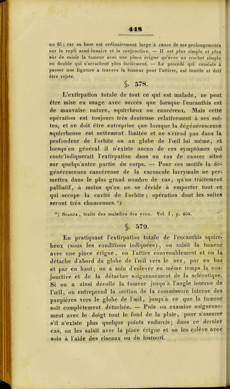 449 un fil ; car sa base est ordinairement large à cause de ses prolongements sur le repli semi-lunaire et la conjonctive. — Il est plus simple et plus sûr de saisir la tumeur avec une pince érigne qu'avec un crochet simple ou double qui s'arrachent plus facilement. — Le procédé qui consiste à passer une ligature à travers la tumeur pour l'attirer, est inutile et doit être rejeté. §. 578. L'extirpation totale de tout ce qui est malade, ne peut être mise en usage avec succès que lorsque l'encanthis est de mauvaise nature, squirrheux ou cancéreux. Mais cette opération est toujours très douteuse relativement k ses sui- tes, et ne doit être entreprise que lorsque la dégénérescence squirrheuse est nettement limitée et ne s'étend pas dans la profondeur de l'orbite ou au globe de l'œil lui même, et lorsqu'en général il n'existe aucun de ces symptômes qui contr'indiquerait l'extirpation dans un cas de cancer situé sur quelqu'autre partie du corps. — Pour ces motifs la dé- générescence cancéreuse de la caroncule lacrymale ne per- mettra dans le plus grand nombre de cas, qu'un traitement palliatif, à moins qu'on ne se décide à emporter tout ce qui occupe la cavité de l'orbite ; opération dont les suites seront très chanceuses.) *) Scarpa , traité des maladies des yeux. Vol. I, p. 403. §. 579. En pratiquant l'extirpation totale de l'encanthis squirr- heux (sous les conditions indiquées), on saisit la tumeur avec une pince érigne , on l'attire convenablement et on la détache d'abord du globe de l'œil vers le nez, par en bas et par en haut; on a soin d'enlever en même temps la con- jonctive et de la détacher soigneusement de la sclérotique. Si on a ainsi décollé la tumeur jusqu'à l'angle interne de l'œil, on entreprend la section de la commissure interne des paupières vers le globe de l'œil, jusqu'à ce que la tumeur soit complètement détachée. — Puis on examine soigneuse- ment avec le doigt tout le fond de la plaie, pour s'assurer s'il n'existe plus quelque points endurcis; dans ce dernier cas, on les saisit avec la pince érigne et on les enlève avec soin à l'aide des ciseaux ou du bistouri.