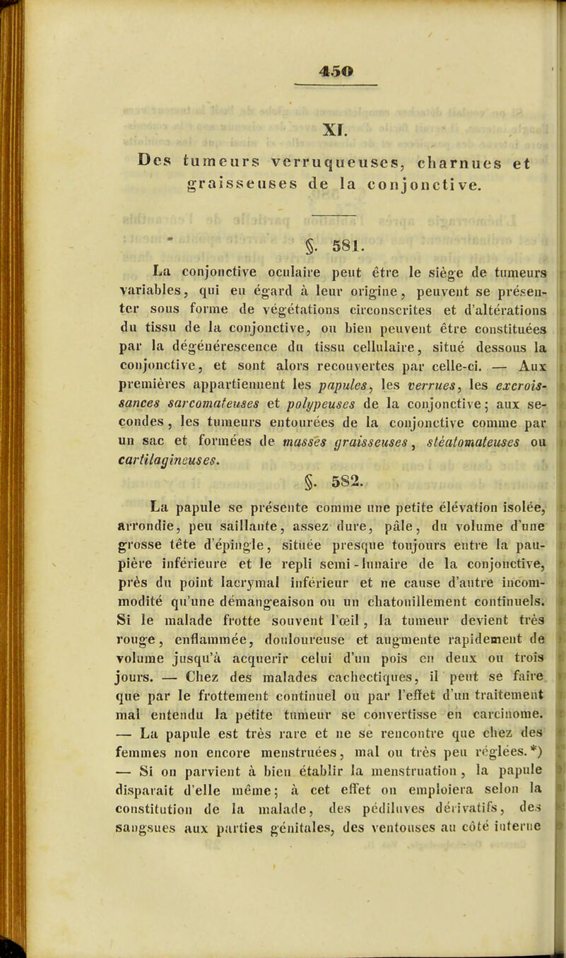 45© xr. Des tumeurs verruqueuses, charnues et graisseuses de la conjonctive. §. 581. La conjonctive oculaire peut être le siège de tumeurs variables, qui eu égard à leur origine, peuvent se présen- ter sous forme de végétations circonscrites et d'altérations du tissu de la conjonctive, ou bien peuvent être constituées par la dégénérescence du tissu cellulaire, situé dessous la conjonctive, et sont alors recouvertes par celle-ci. — Aux premières appartiennent les papules, les verrues, les excrois- sances sarcomateuses et polypeuses de la conjonctive ; aux se- condes , les tumeurs entourées de la conjonctive comme par un sac et formées de masses graisseuses, stèatomateuses ou cartilagineuses. §. 5S2. La papule se présente comme une petite élévation isolée, arrondie, peu saillante, assez dure, pâle, du volume d'une grosse tête d'épingle, située presque toujours entre la pau- pière inférieure et le repli semi - lunaire de la conjonctive, près du point lacrymal inférieur et ne cause d'autre incom- modité qu'une démangeaison ou un chatouillement continuels. Si le malade frotte souvent l'œil, la tumeur devient très rouge, enflammée, douloureuse et augmente rapidement de volume jusqu'à acquérir celui d'un pois en deux ou trois jours. — Chez des malades cachectiques, il peut se faire que par le frottement continuel ou par l'effet d'un traitement mal entendu la petite tumeur se convertisse en carcinome. — La papule est très rare et ne se rencontre que chez des femmes non encore menstruées, mal ou très peu réglées.*) — Si on parvient à bien établir la menstruation , la papule disparait d'elle même; à cet effet on emploiera selon la constitution de la malade, des pcdiluves dérivatifs, des sangsues aux parties génitales, des ventouses au côté interne