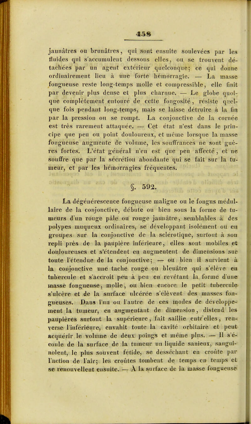 45 8 jaunâtres ou brunâtres, qui sont ensuite soulevées par les fluides qui s'accumulent dessous elles, ou se trouvent dé- tachées par un agent extérieur quelconque; ce qui donne ordinairement lieu à une forte hémorragie. — La masse fongueuse reste long-temps molle et compressible, elle finit par devenir plus dense et plus charnue. — Le globe quoi- que complètement entouré de cette fongosité, résiste quel- que fois pendant long-temps, mais se laisse détruire à la fin par la pression ou se rompt. La conjonctive de la cornée est très rarement attaquée. — Cet état n'est dans le prin- cipe que peu ou point douloureux, et même lorsque la masse fongueuse augmente de volume, les souffrances ne sont guè- res fortes. L'état général n'en est que peu affecté, et ne souffre que par la sécrétion abondante qui se fait sur la tu- meur, et par les hémorragies fréquentes. §. 592. La dégénérescence fongueuse maligne ou le fongus médul- laire de la conjonctive, débute ou bien sous la forme de tu- meurs d'un rouge pâle ou rouge jaunâtre, semblables à des polypes muqueux ordinaires, se développant isolément ou eu groupes sur la conjonctive de la sclérotique, surtout à son repli près de la paupière inférieure, elles sont mobiles et douloureuses et s'étendent en augmentent de dimensions sur toute l'étendue de la conjonctive; — ou bien il survient à La conjonctive une tache rouge ou bleuâtre qui s'élève en tubercule et s'accroît peu à peu en revêtant la forme d une masse fongueuse, molle, ou bien encore le petit tubercule s'ulcère et de la surface ulcérée s'élèvent des masses fon- gueuses. Dans l'un ou l'autre de ces modes de développe- ment la tumeur, en augmentant de dimension, distend les paupières surtout la supérieure, fait saillie entr elles, ren- verse l'inférieure, envahit toute la cavité orbitaire et peut acquérir le volume de deux poings et même plus. — 11 s'é- coule de la surface de la tumeur un liquide sanieux, sangui- nolent, le plus souvent fétide, se desséchant en croûte par l'action de l'air; les croûtes tombent de temps en temps et se renouvellent ensuite. — À la surface de la masse fongueuse