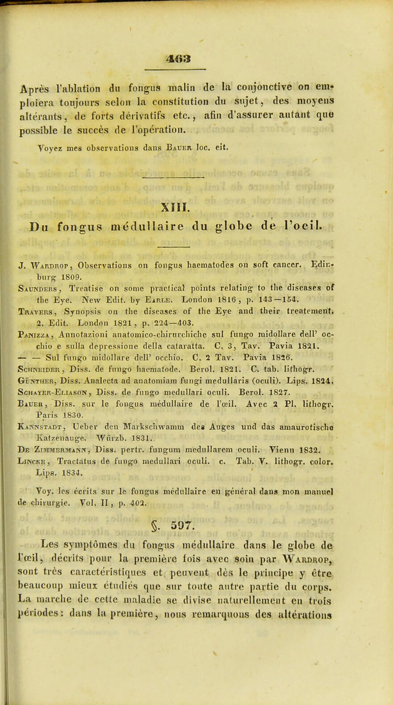 4«3 Après l'ablation du fongus malin de la conjonctive on em- ploiera toujours selon la constitution du sujet, des moyens altérants, de forts dérivatifs etc., afin d'assurer autant que possible le succès de l'opération. Voyez mes observations dans Bauer Ioc. eit. XIII. I Du fongus médullaire du globe de l'oeil. J. Wardrop, Observations on fongus haematodes on soft cancer. Erîir,- burg 1809. Sauivders, Treatise on some praclical points relating to the diseases of the Eye. New Edit. by Earle. London 1816, p. 143 — 154. Travers, Synopsis ou the diseases of the Eye and their treatement. 2. Edit. London 1821, p. 224—403. Panizza, Annotazioni anatomico-chirurchichc sul fungo nvidollare dell' oc- chio e sulla depressione délia cataratta. C. 3, Tav. Pavia 1821. — — Sul fungo midollare dell' occhio. C. 2 Tav. Pavia 1826. Schneider, Diss. de fungo haematode. Berol. 1821. C. tab. Iithogr. Gunther, Diss. Analecta ad anatomiam fungi mcdullaris (oculi). Lips. 1824. Schayer-Eliason, Diss. de fungo medullari oculi. Berol. 1827. Baueb, Diss. sur le fongus médullaire de l'œil. Avec 2 Pl. Iithogr. Paris 1830. Kaknstadt, Ueber den Markschwamm des Auges und das amaurotischo Katzenauge. Wûrzb. 1831. De Ziiumermainn, Diss. pertr. fungum medullarem oculi. Vienn 1832. Lincke , Tractatus de fungo medullari oculi. c. Tab. V. Iithogr. color. Lips. 1834. Voy. les écrits sur le fongus médullaire en général dans mon manuel (le chirurgie. Vol. II, p. 402. §. 597. Les symptômes du fongus médullaire dans le globe de l'œil, décrits pour la première lois avec soin par Wardrop, sont très caractéristiques et. peuvent dès le principe y être beaucoup mieux étudiés que sur toute autre partie du corps. La marche de cette maladie se divise naturellement en trois périodes: dans la première, nous remarquons des altérations