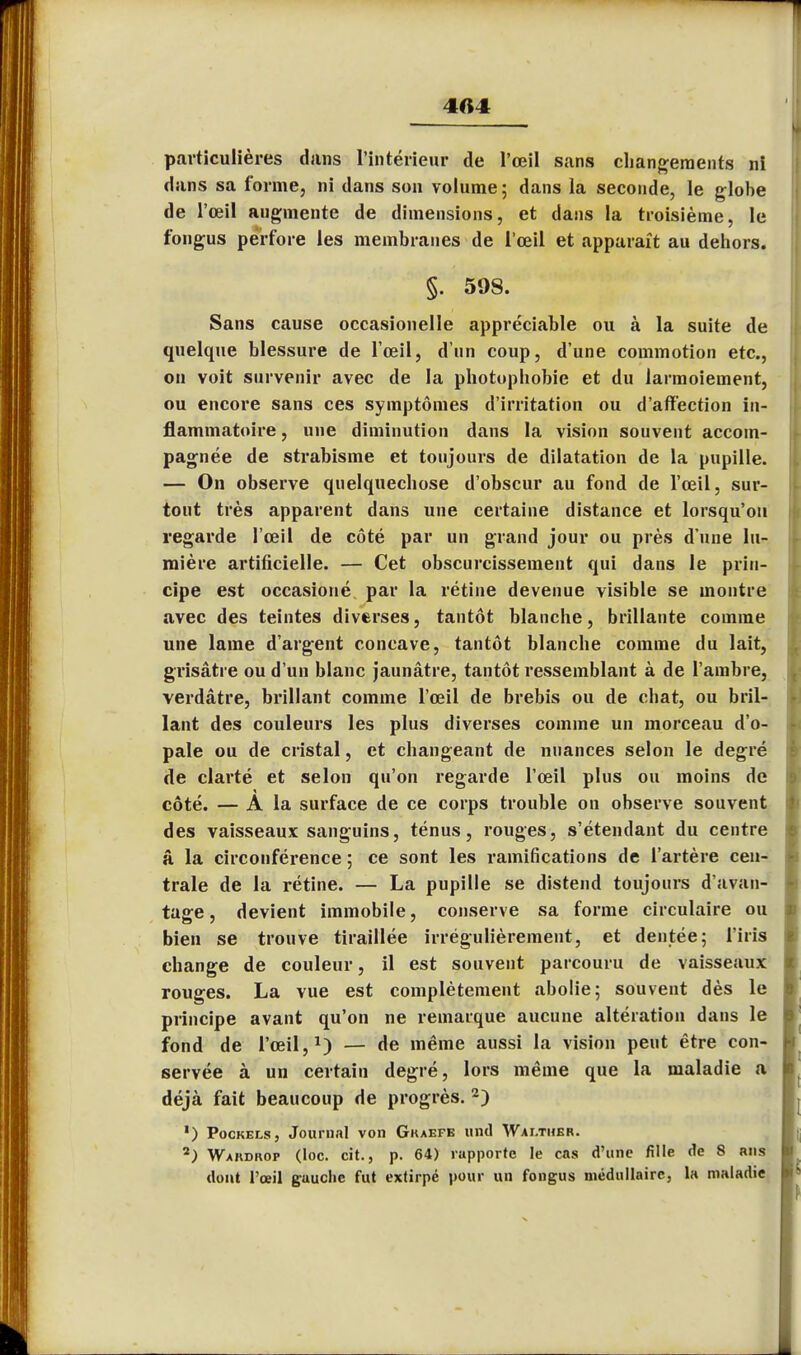 particulières dans l'intérieur de l'œil sans changements ni dans sa forme, ni dans son volume ; dans la seconde, le globe de l'œil augmente de dimensions, et dans la troisième, le fongus perfore les membranes de l'œil et apparaît au dehors. §. 598. Sans cause occasionelle appréciable ou à la suite de quelque blessure de l'œil, d'un coup, d'une commotion etc., on voit survenir avec de la photophobie et du larmoiement, ou encore sans ces symptômes d'irritation ou d'affection in- flammatoire , une diminution dans la vision souvent accom- pagnée de strabisme et toujours de dilatation de la pupille. — On observe quelquechose d'obscur au fond de l'œil, sur- tout très apparent dans une certaine distance et lorsqu'on regarde l'œil de côté par un grand jour ou près d une lu- mière artificielle. — Cet obscurcissement qui dans le prin- cipe est occasioné par la rétine devenue visible se montre avec des teintes diverses, tantôt blanche, brillante comme une lame d'argent concave, tantôt blanche comme du lait, grisâtre ou d'un blanc jaunâtre, tantôt ressemblant à de l'ambre, verdâtre, brillant comme l'œil de brebis ou de chat, ou bril- lant des couleurs les plus diverses comme un morceau d'o- pale ou de cristal, et changeant de nuances selon le degré de clarté et selon qu'on regarde l'œil plus ou moins de côté. — A la surface de ce corps trouble on observe souvent des vaisseaux sanguins, ténus, rouges, s'étendant du centre â la circonférence ; ce sont les ramifications de l'artère cen- trale de la rétine. — La pupille se distend toujours d'avan- tage , devient immobile, conserve sa forme circulaire ou bien se trouve tiraillée irrégulièrement, et dentée; l'iris change de couleur, il est souvent parcouru de vaisseaux rouges. La vue est complètement abolie; souvent dès le principe avant qu'on ne remarque aucune altération dans le fond de l'œil,1) — de même aussi la vision peut être con- servée à un certain degré, lors même que la maladie a déjà fait beaucoup de progrès. 2) ') Pockels, Journal von Gkaefe und Wai.ther. 2; Wakdkop (loc. cit., p. 64) rapporte le cas d'une fille de 8 riis dont l'œil gauche fut extirpé pour un fongus médullaire, la maladie