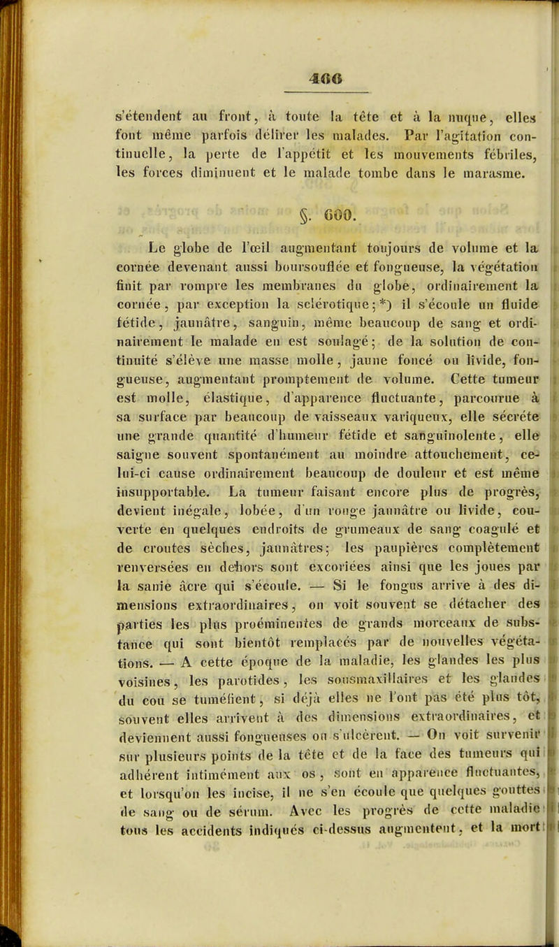 4«0 s'étendent au front, ù toute la tête et à la nuque, elles font même parfois délirer les malades. Par l'agitation con- tinuelle, la perte de l'appétit et les mouvements fébriles, les forces diminuent et le malade tombe dans le marasme. §. 600. Le globe de l'œil augmentant toujours de volume et la cornée devenant aussi boursouflée et fongueuse, la végétation finit par rompre les membranes du globe, ordinairement la cornée, par exception la sclérotique;*) il s'écoule un fluide fétide, jaunâtre, sanguin, même beaucoup de sang et ordi- nairement le malade en est soulagé ; de la solution de con- tinuité s'élève une masse molle , jaune foncé ou livide, fon- gueuse, augmentant promptement de volume. Cette tumeur est molle, élastique, d'apparence fluctuante, parcourue à sa surface par beaucoup de vaisseaux variqueux, elle sécrète une grande quantité d'humeur fétide et sanguinolente, elle saigne souvent spontanément au moindre attoucbement, ce- lui-ci cause ordinairement beaucoup de douleur et est même insupportable. La tumeur faisant encore plus de progrès, devient inégale, lobée, d'un rouge jaunâtre ou livide, cou- verte en quelques endroits de grumeaux de sang coagulé et de croûtes sèches, jaunâtres; les paupières complètement renversées en dehors sont excoriées ainsi que les joues par la sanie âcre qui s'écoule. — Si le fongus arrive à des di- mensions extraordinaires, on voit souvent se détacher des parties les plus proéminentes de grands morceaux de subs- tance qui sont bientôt remplacés par de nouvelles végéta- tions. — A cette époque de la maladie, les glandes les plus voisines, les parotides, les sousmaxillaires et les glandes du cou se tuméfient, si déjà elles ne l'ont pas été plus tôt, souvent elles arrivent à des dimensions extraordinaires, et deviennent aussi fongueuses on s'ulcèrent. — On voit survenir sur plusieurs points de la tête et de la face des tumeurs qui adhérent intimément aux os , sont en apparence fluctuantes, et lorsqu'on les incise, il ne s'en écoule que quelques gouttes de sang ou de sérum. Avec les progrès de cette maladie tous les accidents indiqués ci-dessus augmentent, et la mort: