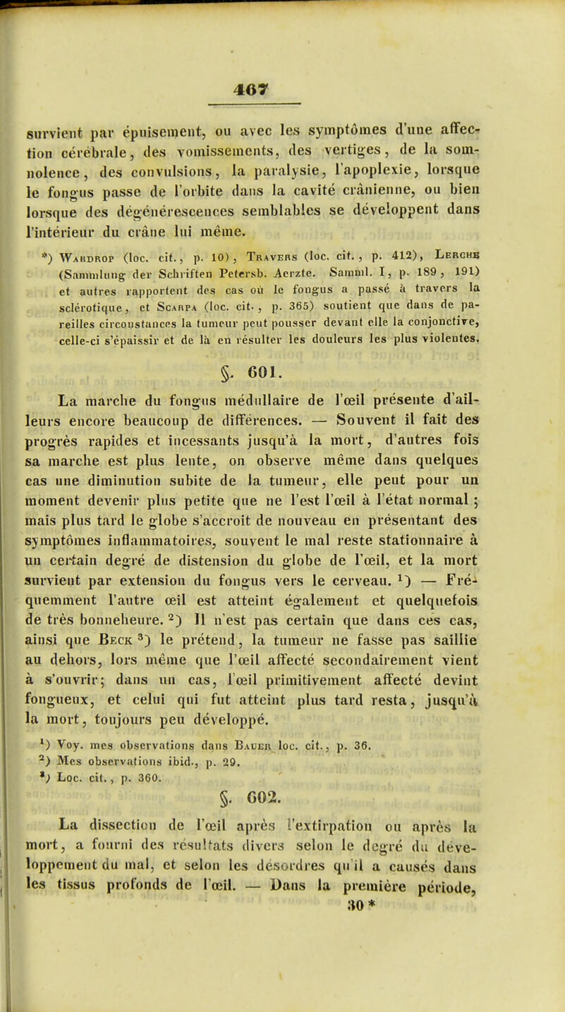 survient par épuisement, ou avec les symptômes d'une affec- tion cérébrale, des vomissements, des vertiges, de la som- nolence, des convulsions, la paralysie, l'apoplexie, lorsque le fongus passe de l'orbite dans la cavité crânienne, ou bien lorsque des dégénérescences semblables se développent dans l'intérieur du crâne lui même. *) Waiidrop (loc. cit., p. 10), Travers (loc. cit., p. 412), Lerghb (Sammlung der Schriften Petersb. Acrzte. Samnil. I, p. 189, 191) et autres rapportent des cas où le fongus a passé à travers la sclérotique, et Scarpa (loc. cit., p. 365) soutient que dans de pa- reilles circonstances la tumeur peut pousser devant elle la conjonctive, celle-ci s'épaissir et de là en résulter les douleurs les plus violentes. §. 601. La marche du fongus médullaire de l'œil présente d'ail- leurs encore beaucoup de différences. — Souvent il fait des progrès rapides et incessants jusqu'à la mort, d'autres fois sa marche est plus lente, on observe même dans quelques cas une diminution subite de la tumeur, elle peut pour un moment devenir plus petite que ne l'est l'œil à l'état normal ; mais plus tard le globe s'accroît de nouveau en présentant des sjmptômes inflammatoires, souvent le mal reste stationnaire à un certain degré de distension du globe de l'œil, et la mort survient par extension du fongus vers le cerveau. 1) — Fré- quemment l'autre œil est atteint également et quelquefois de très bonneheure. 2) Il n'est pas certain que dans ces cas, ainsi que Beck 3) le prétend, la tumeur ne fasse pas saillie au dehors, lors même que l'œil affecté secondairement vient à s'ouvrir; dans un cas, l'œil primitivement affecté devint fongueux, et celui qui fut atteint plus tard resta, jusqu'il la mort, toujours peu développé. 1) Voy. mes observations dans Bauer loc. cit., p. 36. 2) Mes observations ibid., p. 29. Loc. cit., p. 360. §. G02. La dissection de l'œil après l'extirpation ou après la mort, a fourni des résultats divers selon le degré du déve- loppement du mal, et selon les desordres qu'il a causés dans les tissus profonds de l'œil. — Dans la première période, 30* I