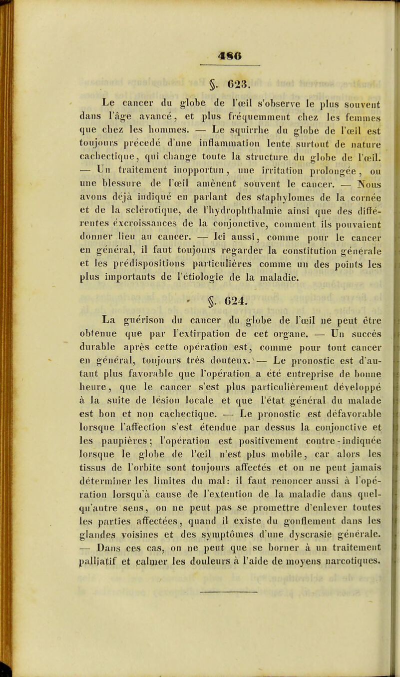 480 §. 623. Le cancer du globe de l'œil s'observe le plus souvent dans l'âge avancé, et plus fréquemment chez les femmes que chez les hommes. — Le squirrhe du globe de l'œil est toujours précédé d'une inflammation lente surtout de nature cachectique, qui change toute la structure du globe de l'œil. — Un traitement inopportun, une irritation prolongée, ou une blessure de l'œil amènent souvent le cancer. — Nous avons déjà indiqué en parlant des staphylomes de la cornée et de la sclérotique, de l'hydrophthalmie ainsi que des diffé- rentes excroissances de la conjonctive, comment ils pouvaient donner lieu au cancer. — Ici aussi, comme pour le cancer en général, il faut toujours regarder la constitution générale et les prédispositions particulières comme un des points les plus importants de l'étiologie de la maladie. » §. 024. La guérison du cancer du globe de l'œil ne peut être obtenue que par l'extirpation de cet organe. — Un succès durable après cette opération est, comme pour tout cancer en général, toujours très douteux.v— Le pronostic est d'au- tant plus favorable que l'opération a été entreprise de bonne heure, que le cancer s'est plus particulièrement développé à la suite de lésion locale et que l'état général du malade est bon et non cachectique. — Le pronostic est défavorable lorsque l'affection s'est étendue par dessus la conjonctive et les paupières; l'opération est positivement contre - indiquée lorsque le globe de l'œil n'est plus mobile, car alors les tissus de l'orbite sont toujours affectés et on ne peut jamais déterminer les limites du mal: il faut renoncer aussi à l'opé- ration lorsqu'à cause de l'extention de la maladie dans quel- qu'autre sens, on ne peut pas se promettre d'enlever toutes les parties affectées, quand il existe du gonflement dans les glandes voisines et des symptômes d'une dyscrasie générale. — Dans ces cas, on ne peut que se borner à un traitement palliatif et câliner les douleurs à l'aide de moyens narcotiques.