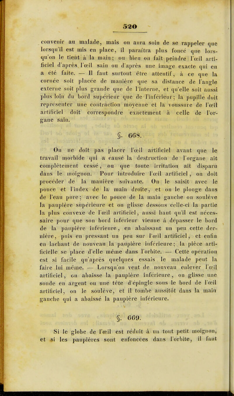 convenir au malade, mais on aura soin de se rappeler que lorsqu'il est mis en place, il paraîtra plus foncé que lors- qu'on le tient à la main; ou bien on fait peindre l'œil arti- ficiel d'après l'œil sain ou d'après une image exacte qui en a été faite. — 11 faut surtout être attentif, k ce que la cornée soit placée de manière que sa distance de l'angle externe soit plus grande que de l'interne, et qu'elle soit aussi plus loin du bord supérieur que de l'inférieur; la pupille doit représenter une contraction moyenne et la voussure de l'œil artificiel doit correspondre exactement à celle de l'or- gane sain. §. 6G8. On ne doit pas placer l'œil artificiel avant que le travail morbide qui a causé la destruction de l'organe ait complètement cessé, ou que toute irritation ait disparu dans le moignon. Pour introduire l'œil artificiel , on doit procéder de la manière suivante. On le saisit avec le pouce et l'index de la main droite, et on le plonge dans de l'eau pure; avec le pouce de la main gauche on soulève la paupière supérieure et on glisse dessous celle-ci la partie la plus convexe de l'œil artificiel, aussi haut qu'il est néces- saire pour que son bord inférieur vienne à dépasser le bord de la paupière inférieure, en abaissant un peu cette der- nière, puis en pressant un peu sur l'œil artificiel, et enfin en lâchant de nouveau la paupière inférieure; la pièce arti- ficielle se place d'elle même dans l'orbite. — Cette opération est si facile qu'après quelques essais le malade peut la faire lui même. — Lorsqu'on veut de nouveau enlever l'œil artificiel, on abaisse la paupière inférieure, on glisse une sonde en argent ou une tête d'épingle sous le bord de l'œil artificiel, on le soulève, et il tombe aussitôt dans la main gauche qui a abaissé la paupière inférieure. §. GG9. Si le globe de l'œil est réduit à un tout petit moignon, et si les paupières sont enfoncées dans l'orbite, il faut