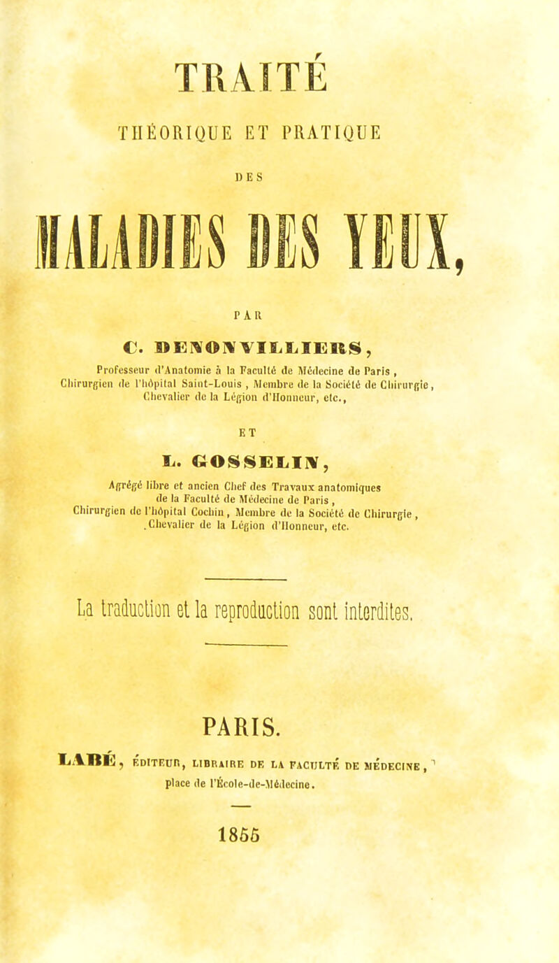 TRAITÉ THÉORIQUE ET PRATIQUE DES umm is ïEiix, PAR C. WEIWOMVIIililEUS, Professeur d'Anotomie à la FacuIliS de Médecine de Paris , Chirurgien de l'hôpital Saint-Louis , Membre de la Société de Chirurgie, Chevalier delà Léifion d'Honneur, etc., ET Agrégé libre et ancien Chef des Travaux anatomiques de la Faculté de Médecine de Paris , Chirurgien do l'hôpital Cochin, Membre de la Société de Chirurgie, .Chevalier de la Légion d'Honneur, etc. La Iraûucliûn et la reprodaction sont inlerdiies. PARIS. liABÉ, ÉDITEUn, UBRAIRE DE LA FACULTE DE MEDECINE, ' place de l'École-dc-Védccine. 1865