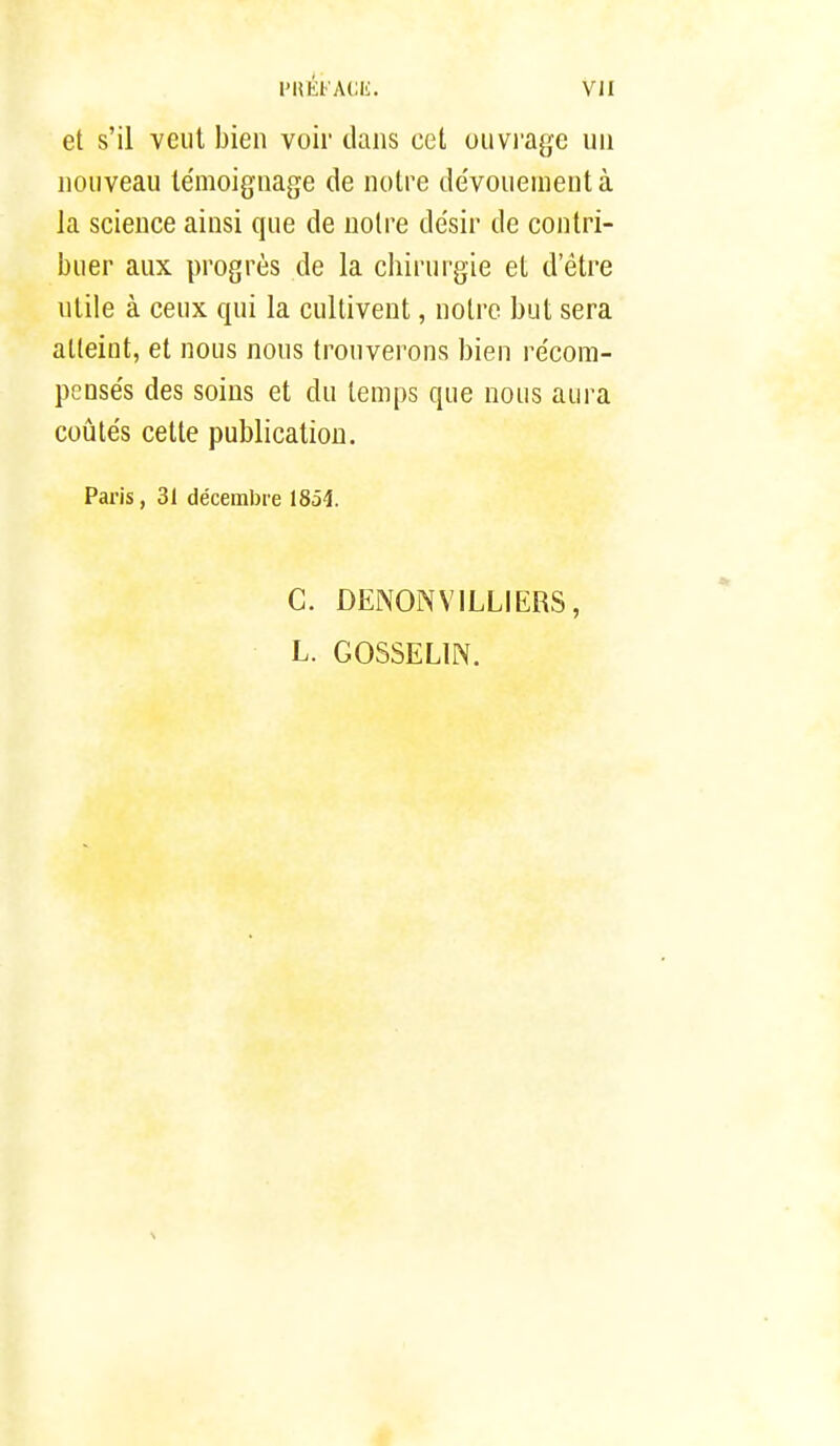 et s'il veut bien voir clans cet ouvrage un nouveau témoignage de notre dévouement à la science ainsi que de noire désir de contri- buer aux progrès de la chirurgie et d'être utile à ceux qui la cultivent, notre but sera atteint, et nous nous trouverons bien récom- pensés des soins et du temps que nous aura coûtés cette publication. Paris, 31 décembre 1851 C. DENONVILLIERS, L. GOSSELIN.