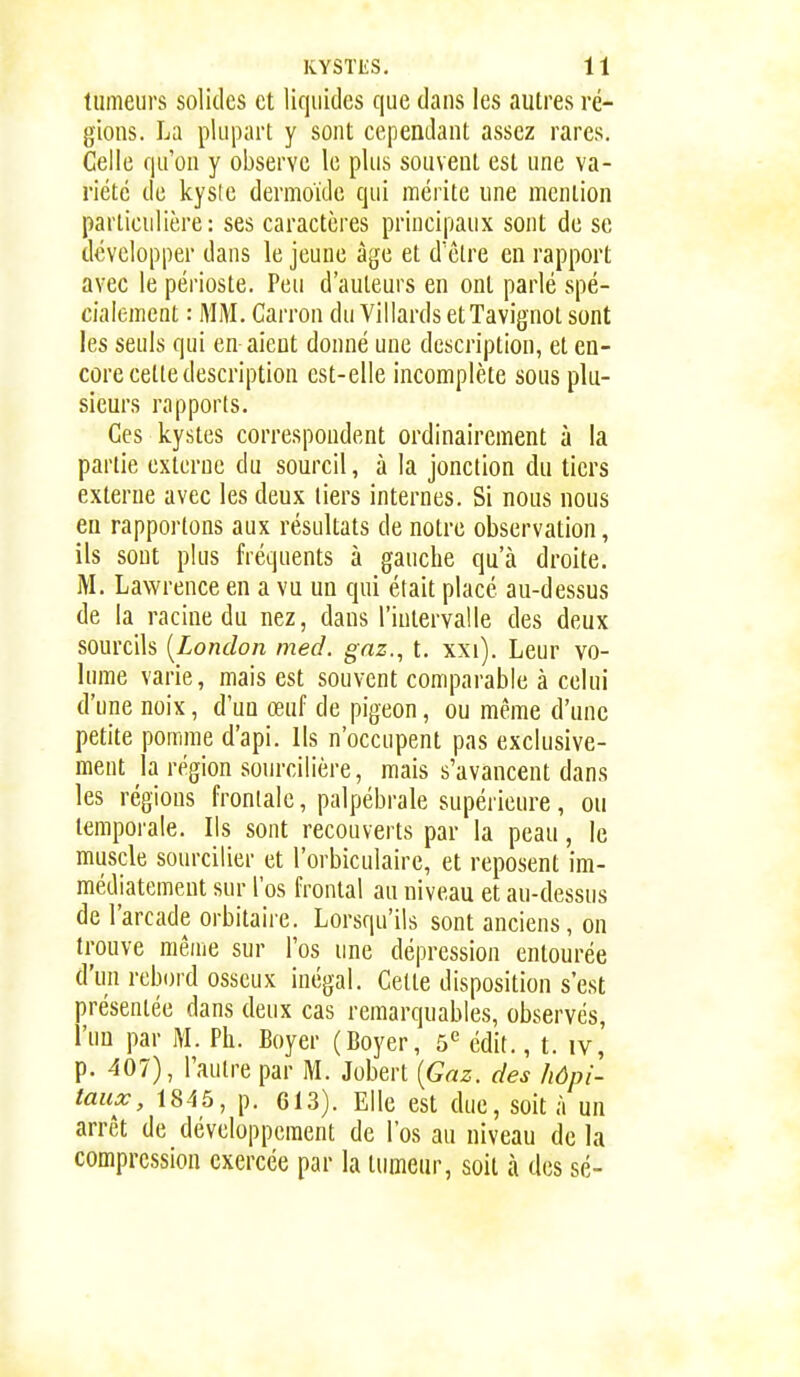 tumeurs solides et liquides que daus les autres ré- gious. La plupart y sont cependant assez rares. Celle qu'on y observe le plus souvent est une va- riété de kysle dermoïde qui mérite une mention particulière: ses caractères principaux sont de se développer dans le jeune âge et d'être en rapport avec le périoste. Peu d'auteurs en ont parlé spé- cialement : MM. Carron du VillardsetTavignot sont les seuls qui en aient donné une description, et en- core cette description est-elle incomplète sous plu- sieurs rapports. Ces kystes correspondent ordinairement à la partie externe du sourcil, à la jonction du tiers externe avec les deux tiers internes. Si nous nous eu rapportons aux résultats de notre observation, ils sont plus fréquents à gauche qu'à droite. M. Lawrence en a vu un qui était placé au-dessus de la racine du nez, daus l'intervalle des deux sourcils [London med. gnz., t. xxi). Leur vo- lume varie, mais est souvent comparable à celui d'une noix, d'un œuf de pigeon, ou même d'une petite pomme d'api. Ils n'occupent pas exclusive- ment la région sourcilière, mais s'avancent dans les régions frontale, palpébrale supérieure, ou temporale. Ils sont recouverts par la peau, le muscle sourcilier et l'orbiculaire, et reposent im- médiatement sur l'os frontal au niveau et au-dessus de l'arcade orbitaire. Lorsqu'ils sont anciens, on trouve même sur l'os une dépression entourée d'un rebord osseux inégal. Celte disposition s'est présentée dans deux cas remarquables, observés, l'un par M. Ph. Boyer (Boyer, 5*= édit., t. iv, p. 407), l'autre par M. Jobert [Gaz. des hôpi- taux, 1845, p. 613). Elle est due, soit à un arrêt de développement de l'os au niveau de la compression exercée par la tumeur, soit à des sé-